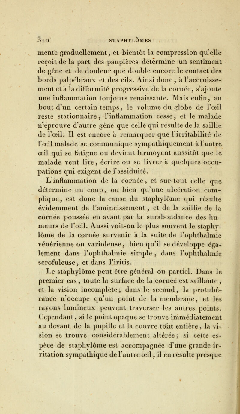 mente graduellement, et bientôt, la compression qu'elle reçoit de la part des paupières détermine un sentiment de gêne et de douleur que double encore le contact des bords palpébraux et des cils. Ainsi donc , a l'accroisse- ment et à la difformité progressive de la cornée, s'ajoute une inflammation toujours renaissante. Mais enfin, au bout d'un certain temps, le volume du globe de l'oeil reste stationnaire, l'inflammation cesse, et le malade n'éprouve d'autre gêne que celle qui résulte de la saillie de l'œil. Il est encore a remarquer que l'irritabilité de l'œil malade se communique sympathiquement à l'autre œil qui se fatigue ou devient larmoyant aussitôt que le malade veut lire, écrire ou se livrer a quelques occu- pations qui exigent de l'assiduité. L'inflammation de la cornée , et sur-tout celle que détermine un coup, ou bien qu'une ulcération com- plique, est donc la cause du staphylôme qui résulte évidemment de l'amincissement, et de la saillie de la cornée poussée en avant par la surabondance des hu- meurs de l'œil. Aussi voit-on le plus souvent le staphy- lôme de la cornée survenir a la suite de l'ophthalmie vénérienne ou varioleuse, bien qu'il se développe éga- lement dans l'ophthalmie simple , dans l'ophthalmie scrofuleuse, et dans l'iritis. Le staphylôme peut être général ou partiel. Dans le premier cas , toute la surface de la cornée est saillante, et la vision incomplète ; dans le second, la protubé- rance n'occupe qu'un point de la membrane, et les rayons lumineux peuvent traverser les autres points. Cependant, si le point opaque se trouve immédiatement au devant de la pupille et la couvre tcfat entière, la vi- sion se trouve considérablement altérée ; si cette es- pèce de staphylôme est accompagnée d'une grande ir- ritation sympathique de l'autre œil, il en résulte presque