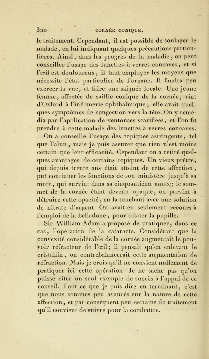 Ô10 CORNÉE CONIQUE. le traitement. Cependant, il est possible de soulager le malade , en lui indiquant quelques précautions particu- lières. Ainsi, dans les progrès de la maladie, on peut conseiller l'usage des lunettes a verres concaves, et si l'œil est douloureux, il faut employer les moyens que nécessite l'état particulier de l'organe. Il faudra peu exercer la vue, et faire une saignée locale. Une jeune femme, affectée de saillie conique de la cornée, vint d'Oxford a l'infirmerie ophtlialmique ; elle avait quel- ques symptômes de congestion vers la tête. On y remé- dia par l'application de ventouses scarifiées, et l'on fit prendre a cette malade des lunettes à verres concaves. On a conseillé l'usage des topiques astringents, tel que l'alun, mais je puis assurer que rien n'est moins certain que leur efficacité. Cependant on a retiré quel- ques avantages de certains topiques. Un vieux prêtre, qui depuis trente ans était atteint de cette affection , put continuer les fonctions de son ministère jusqu'à sa mort, qui survint dans sa cinquantième année; le som- met de la cornée étant devenu opaque, on parvint a détruire cette opacité, en la touchant avec une solution de nitrate d'argent. On avait eu seulement recoursa l'emploi de la belladone , pour dilater la pupille. Sir William Adam a proposé de pratiquer, dans ce cas, l'opération de la cataracte. Considérant que la convexité considérable de la cornée augmentait le pou- voir réfracteur de l'œil ; il pensait qu'en enlevant le cristallin , on contrebalancerait cette augmentation de réfraction. Mais je crois qu'il ne convient nullement de pratiquer ici cette opération. Je ne sache pas qu'on puisse citer un seul exemple de succès à l'appui de ce conseil. Tout ce que je puis dire en terminant, c'est que nous sommes peu avancés sur la nature de cette affection, et par conséquent peu certains du traitement qu'il convient de suivre pour la combattre.