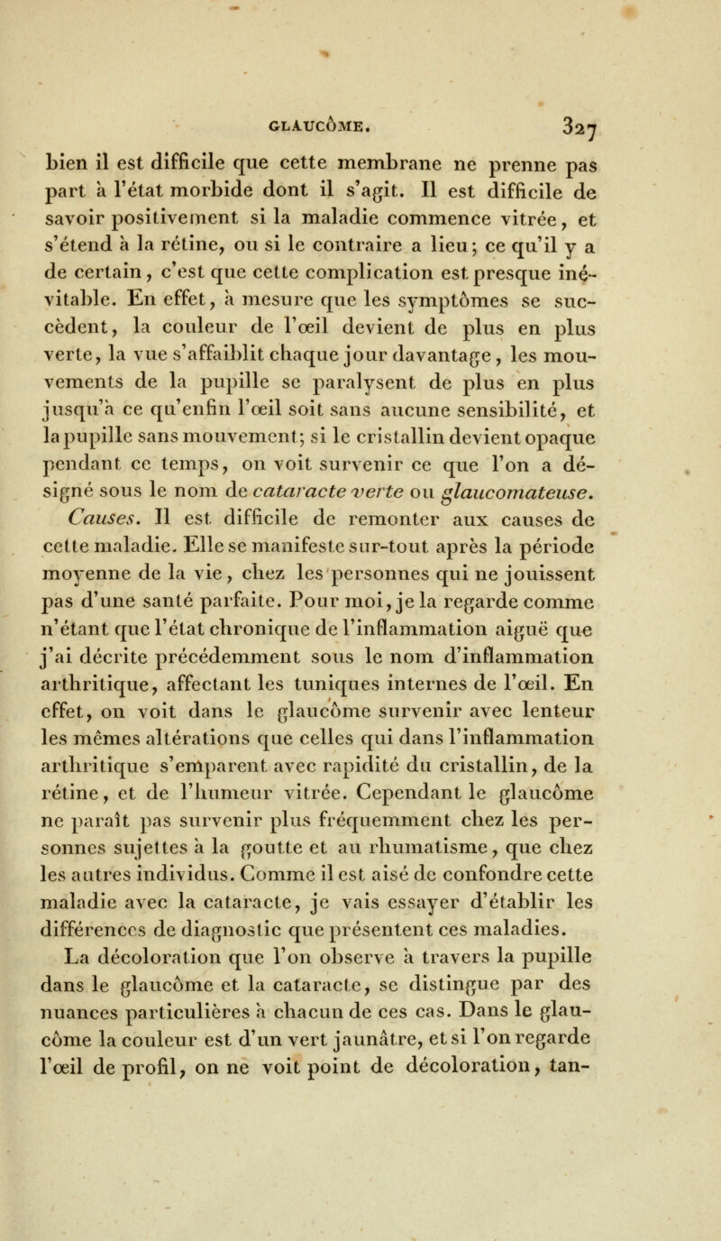 bien il est difficile que cette membrane ne prenne pas part a l'état morbide dont il s'agit. Il est difficile de savoir positivement si la maladie commence vitrée, et s'étend à la rétine, ou si le contraire a lieu; ce qu'il y a de certain, c'est que cette complication est presque iné- vitable. En effet, a mesure que les symptômes se suc- cèdent, la couleur de l'oeil devient de plus en plus verte, la vue s'affaiblit chaque jour davantage, les mou- vements de la pupille se paralysent de plus en plus jusqu'à ce qu'enfin l'œil soit sans aucune sensibilité, et la pupille sans mouvement; si le cristallin devient opaque pendant ce temps, on voit survenir ce que l'on a dé- signé sous le nom de cataracte verte ou glaucomateuse. Causes. Il est difficile de remonter aux causes de cette maladie- Elle se manifeste sur-tout après la période moyenne de la vie, cliez les personnes qui ne jouissent pas d'une santé parfaite. Pour moi, je la regarde comme n'étant que l'état chronique de l'inflammation aiguë que j'ai décrite précédemment sous le nom d'inflammation arthritique, affectant les tuniques internes de l'œil. En effet, on voit dans le glaucome survenir avec lenteur les mêmes altérations que celles qui dans l'inflammation arthritique s'emparent avec rapidité du cristallin, de la rétine, et de l'humeur vitrée. Cependant le glaucome ne paraît pas survenir plus fréquemment chez les per- sonnes sujettes a la goutte et au rhumatisme, que chez les autres individus. Comme il est aisé de confondre cette maladie avec la cataracte, je vais essayer d'établir les différences de diagnostic que présentent ces maladies. La décoloration que l'on observe a travers la pupille dans le glaucome et la cataracte, se distingue par des nuances particulières à chacun de ces cas. Dans le glau- come la couleur est d'un vert jaunâtre, et si l'on regarde l'œil de profil, on ne voit point de décoloration, tan-