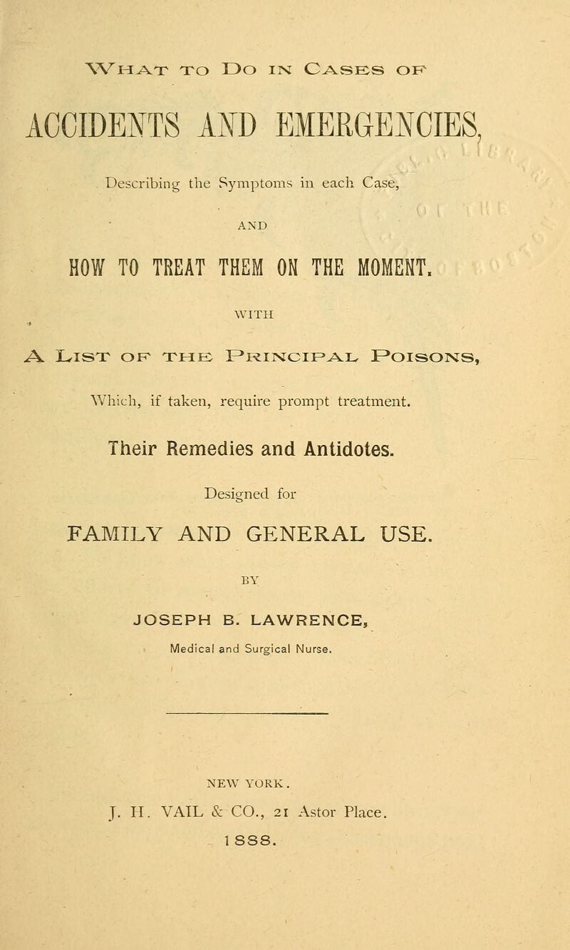 ACCIDENTS AND EMERGENCIES, . Describing the Symptoms in each Case, AND HOW TO TREAT THEM ON THE MOMENT, WITH A. List of the Principal Poisons, Which, if taken, require prompt treatment. Their Remedies and Antidotes. Designed for FAMILY AND GENERAL USE. BY JOSEPH B. LAWRENCE, Medical and Surgical Nurse. NEW YORK. J. H. VAIL & CO., 21 Astor Place. 1 888.