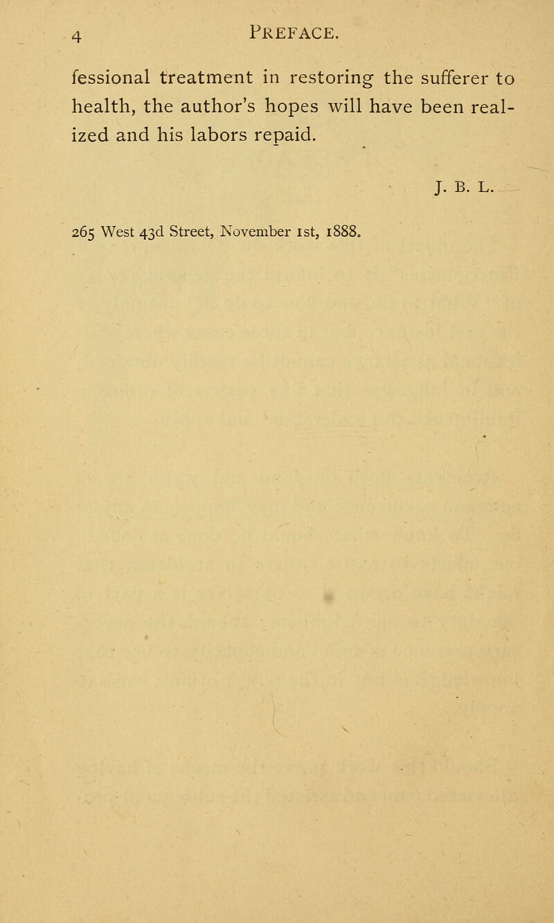 fessional treatment in restoring the sufferer to health, the author's hopes will have been real- ized and his labors repaid. J. B. L. 265 West 43d Street, November 1st, 1888.