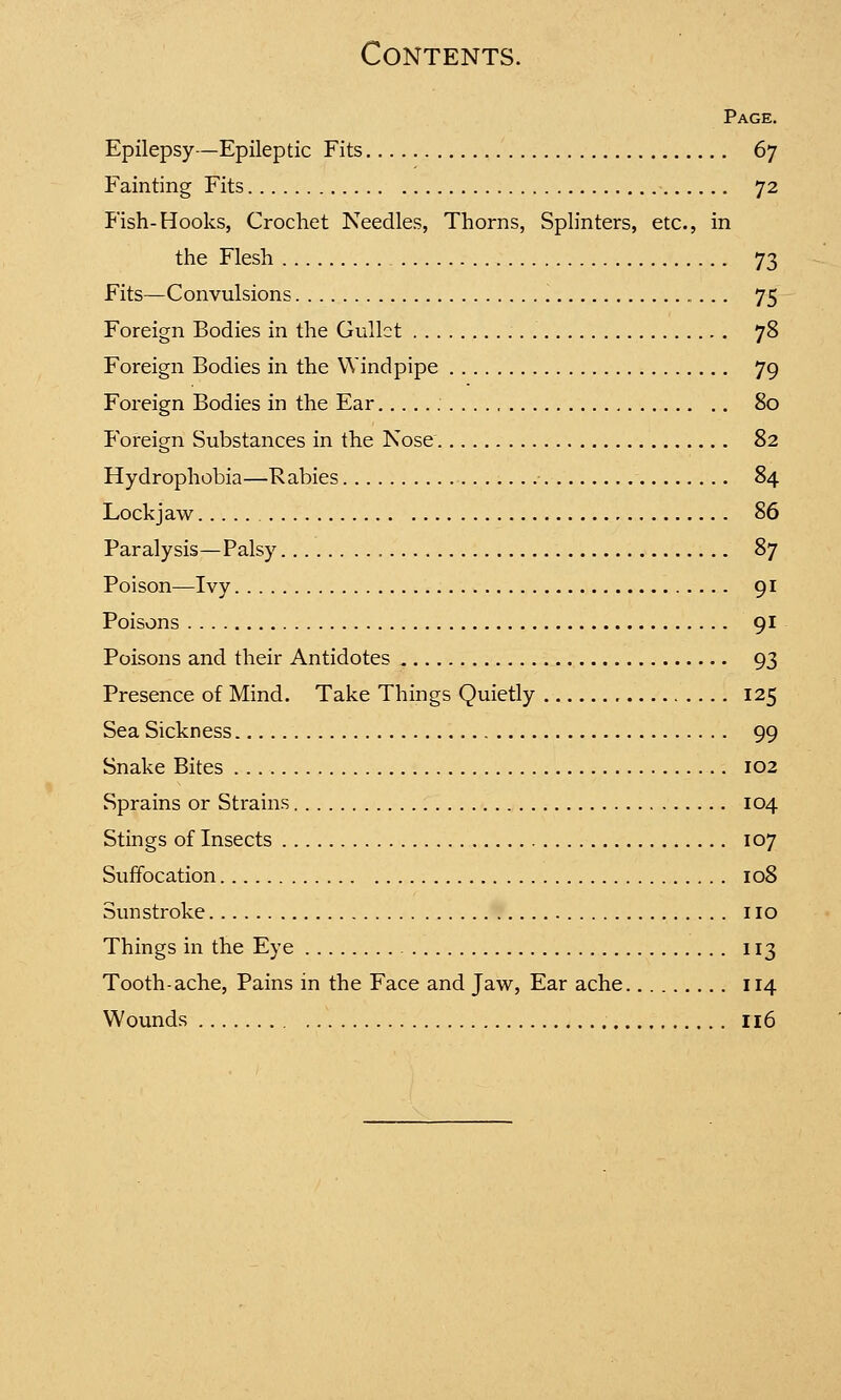 Page. Epilepsy—Epileptic Fits 67 Fainting Fits 72 Fish-Hooks, Crochet Needles, Thorns, Splinters, etc., in the Flesh 73 Fits—Convulsions 75 Foreign Bodies in the Gullet 78 Foreign Bodies in the Windpipe 79 Foreign Bodies in the Ear 80 Foreign Substances in the Nose 82 Hydrophobia—Rabies 84 Lockjaw 86 Paralysis—Palsy , 87 Poison—Ivy 91 Poisons 91 Poisons and their Antidotes 93 Presence of Mind. Take Things Quietly 125 Sea Sickness 99 Snake Bites 102 Sprains or Strains 104 Stings of Insects 107 Suffocation 108 Sunstroke no Things in the Eye 113 Tooth-ache, Pains in the Face and Jaw, Ear ache 114