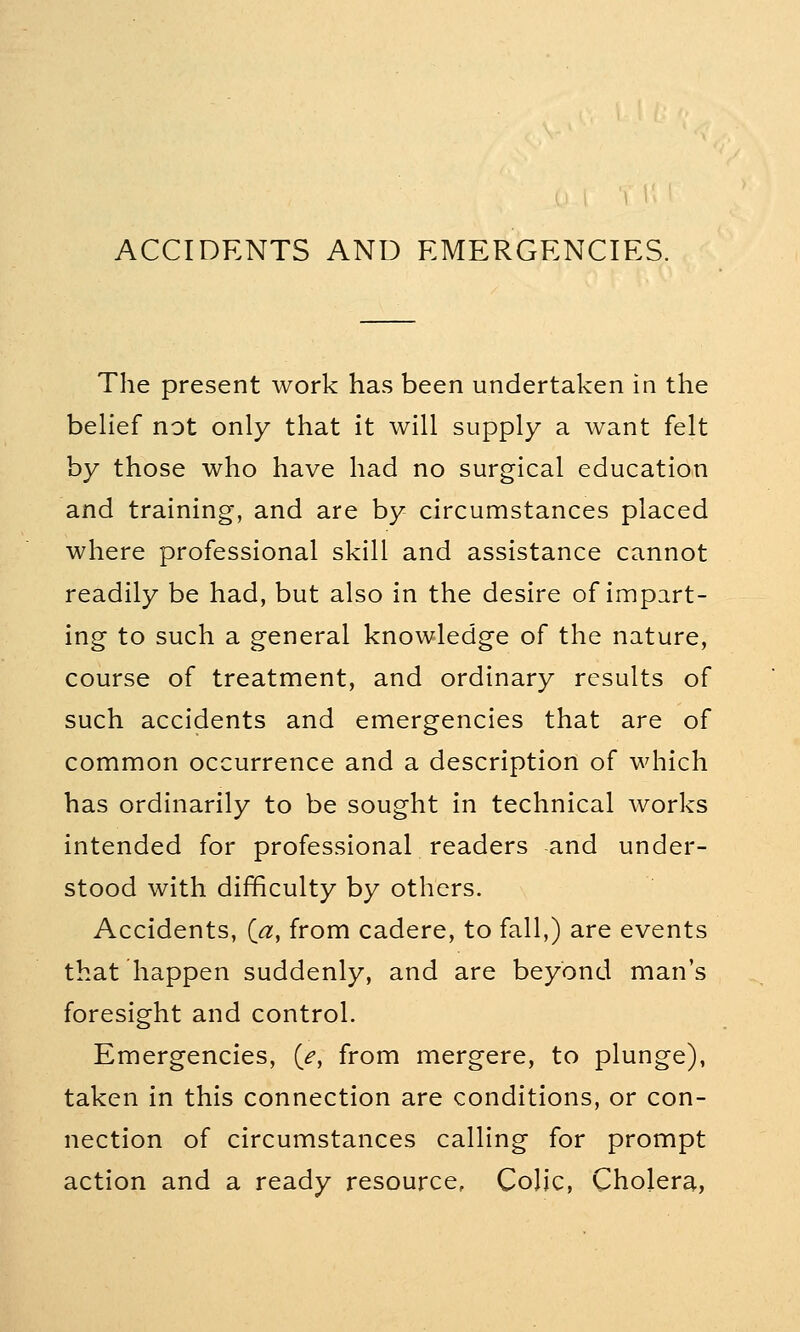 ACCIDENTS AND EMERGENCIES. The present work has been undertaken in the belief not only that it will supply a want felt by those who have had no surgical education and training, and are by circumstances placed where professional skill and assistance cannot readily be had, but also in the desire of impart- ing to such a general knowledge of the nature, course of treatment, and ordinary results of such accidents and emergencies that are of common occurrence and a description of which has ordinarily to be sought in technical works intended for professional readers and under- stood with difficulty by others. Accidents, (a, from cadere, to fall,) are events that happen suddenly, and are beyond man's foresight and control. Emergencies, {e, from mergere, to plunge), taken in this connection are conditions, or con- nection of circumstances calling for prompt action and a ready resource, Colic, Cholera,