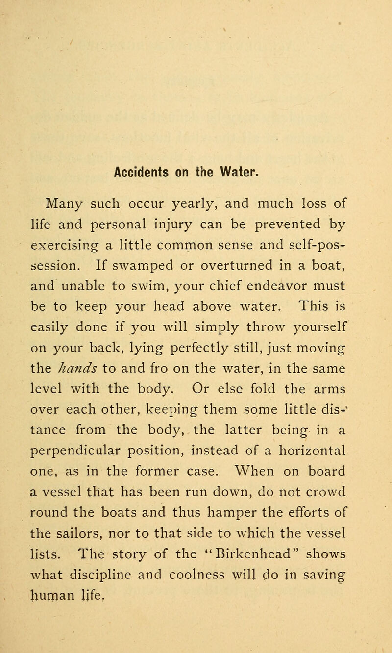 Many such occur yearly, and much loss of life and personal injury can be prevented by exercising a little common sense and self-pos- session. If swamped or overturned in a boat, and unable to swim, your chief endeavor must be to keep your head above water. This is easily done if you will simply throw yourself on your back, lying perfectly still, just moving the hands to and fro on the water, in the same level with the body. Or else fold the arms over each other, keeping them some little dis-% tance from the body, the latter being in a perpendicular position, instead of a horizontal one, as in the former case. When on board a vessel that has been run down, do not crowd round the boats and thus hamper the efforts of the sailors, nor to that side to which the vessel lists. The story of the Birkenhead shows what discipline and coolness will do in saving human life.