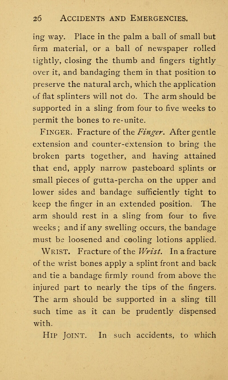 ing way. Place in the palm a ball of small but firm material, or a ball of newspaper rolled tightly, closing the thumb and fingers tightly over it, and bandaging them in that position to preserve the natural arch, which the application of flat splinters will not do. The arm should be supported in a sling from four to five weeks to permit the bones to re-unite. Finger. Fracture of the Finger. After gentle extension and counter-extension to bring the broken parts together, and having attained that end, apply narrow pasteboard splints or small pieces of gutta-percha on the upper and lower sides and bandage sufficiently tight to keep the finger in an extended position. The arm should rest in a sling from four to five weeks ; and if any swelling occurs, the bandage must be loosened and cooling lotions applied. WRIST. Fracture of the Wrist. In a fracture of the wrist bones apply a splint front and back and tie a bandage firmly round from above the injured part to nearly the tips of the fingers. The arm should be supported in a sling till such time as it can be prudently dispensed with. Hip Joint. In such accidents, to which