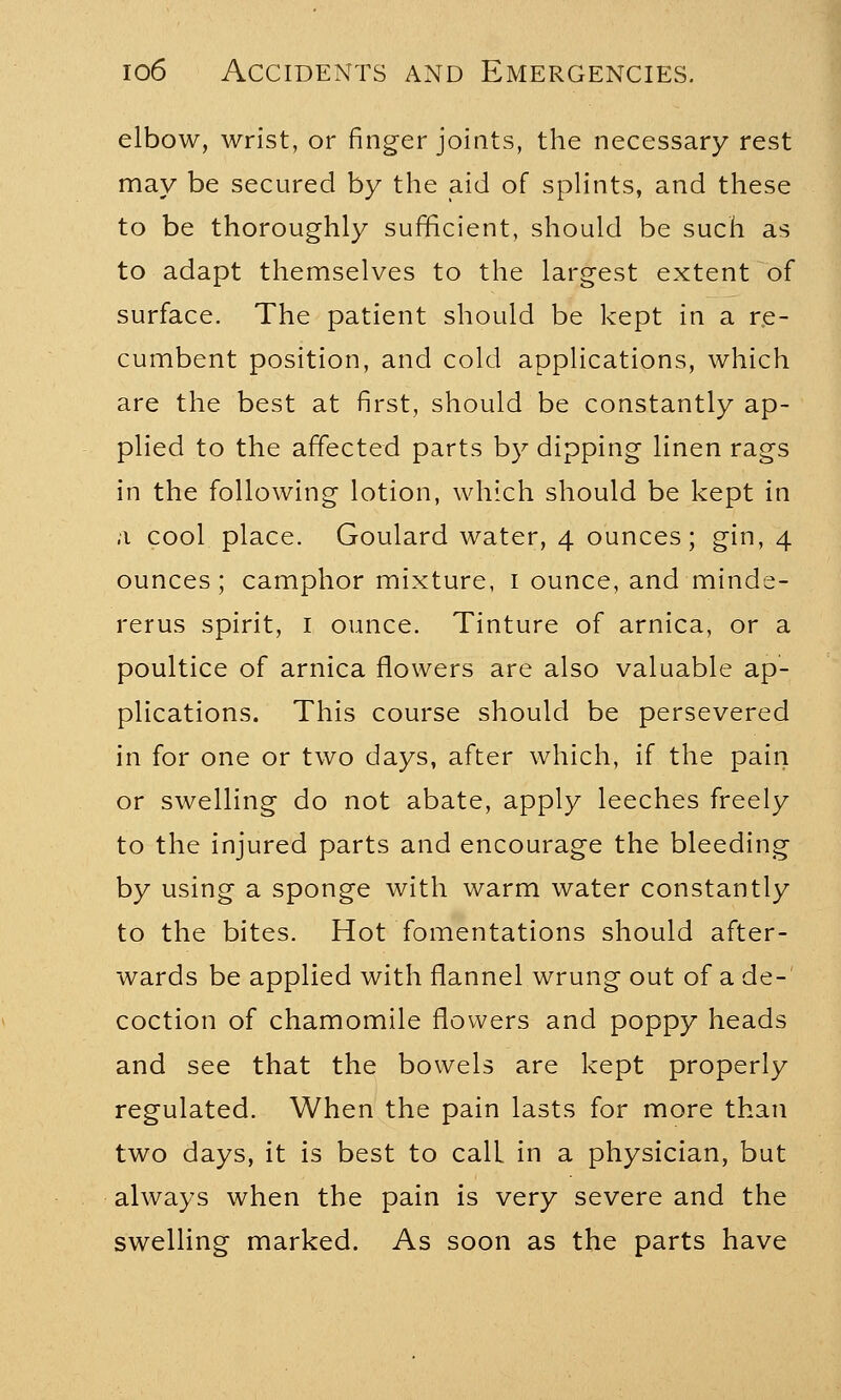 elbow, wrist, or finger joints, the necessary rest may be secured by the aid of splints, and these to be thoroughly sufficient, should be such as to adapt themselves to the largest extent of surface. The patient should be kept in a re- cumbent position, and cold applications, which are the best at first, should be constantly ap- plied to the affected parts by dipping linen rags in the following lotion, which should be kept in a cool place. Goulard water, 4 ounces; gin, 4 ounces; camphor mixture, 1 ounce, and minde- rerus spirit, 1 ounce. Tinture of arnica, or a poultice of arnica flowers are also valuable ap- plications. This course should be persevered in for one or two days, after which, if the pain or swelling do not abate, apply leeches freely to the injured parts and encourage the bleeding by using a sponge with warm water constantly to the bites. Hot fomentations should after- wards be applied with flannel wrung out of a de- coction of chamomile flowers and poppy heads and see that the bowels are kept properly regulated. When the pain lasts for more than two days, it is best to call in a physician, but always when the pain is very severe and the swelling marked. As soon as the parts have