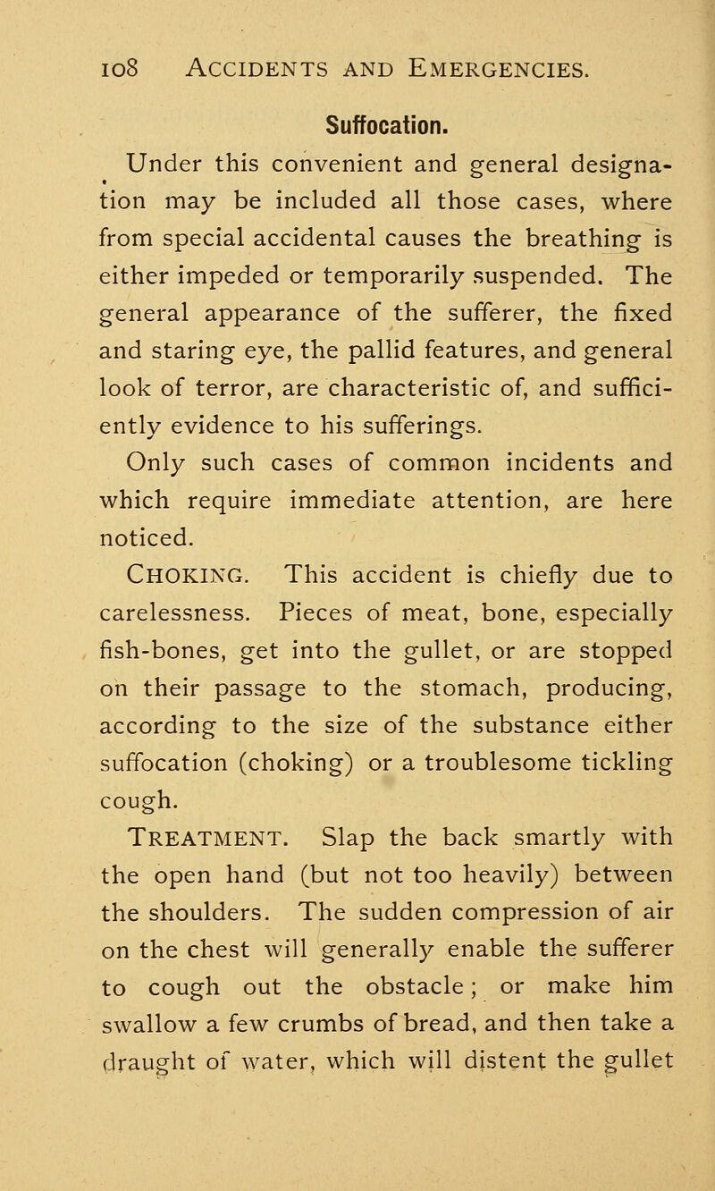 Suffocation. Under this convenient and general designa- tion may be included all those cases, where from special accidental causes the breathing is either impeded or temporarily suspended. The general appearance of the sufferer, the fixed and staring eye, the pallid features, and general look of terror, are characteristic of, and suffici- ently evidence to his sufferings. Only such cases of common incidents and which require immediate attention, are here noticed. CHOKING. This accident is chiefly due to carelessness. Pieces of meat, bone, especially fish-bones, get into the gullet, or are stopped on their passage to the stomach, producing, according to the size of the substance either suffocation (choking) or a troublesome tickling cough. Treatment. Slap the back smartly with the open hand (but not too heavily) between the shoulders. The sudden compression of air on the chest will generally enable the sufferer to cough out the obstacle; or make him swallow a few crumbs of bread, and then take a draught of water, which will distent the gullet