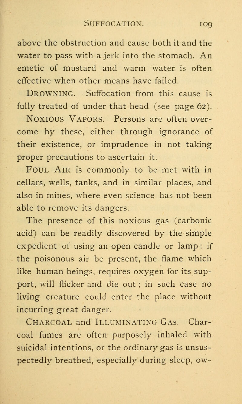 above the obstruction and cause both it and the water to pass with a jerk into the stomach. An emetic of mustard and warm water is often effective when other means have failed. DROWNING. Suffocation from this cause is fully treated of under that head (see page 62). NOXIOUS VAPORS. Persons are often over- come by these, either through ignorance of their existence, or imprudence in not taking proper precautions to ascertain it. FOUL Air is commonly to be met with in cellars, wells, tanks, and in similar places, and also in mines, where even science has not been able to remove its dangers. The presence of this noxious gas (carbonic acid) can be readily discovered by the simple expedient of using an open candle or lamp: if the poisonous air be present, the flame which like human beings, requires oxygen for its sup- port, will flicker and die out ; in such case no living creature could enter the place without incurring great danger. Charcoal and Illuminating Gas. Char- coal fumes are often purposely inhaled with suicidal intentions, or the ordinary gas is unsus- pectedly breathed, especially during sleep, ow-