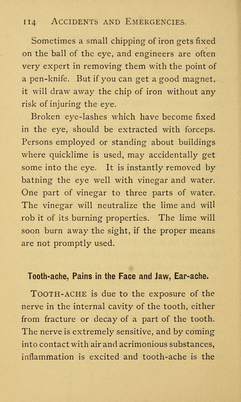 Sometimes a small chipping of iron gets fixed on the ball of the eye, and engineers are often very expert in removing them with the point of a pen-knife. But if you can get a good magnet, it will draw away the chip of iron without any risk of injuring the eye. Broken eye-lashes which have become fixed in the eye, should be extracted with forceps. Persons employed or standing about buildings where quicklime is used, may accidentally get some into the eye. It is instantly removed by batning the eye well with vinegar and water. One part of vinegar to three parts of water. The vinegar will neutralize the lime and will rob it of its burning properties. The lime will soon burn away the sight, if the proper means are not promptly used. Tooth-ache, Pains In the Face and Jaw, Ear-ache. Tooth-ache is due to the exposure of the nerve in the internal cavity of the tooth, either from fracture or decay of a part of the tooth. The nerve is extremely sensitive, and by coming into contact with air and acrimonious substances, inflammation is excited and tooth-ache is the