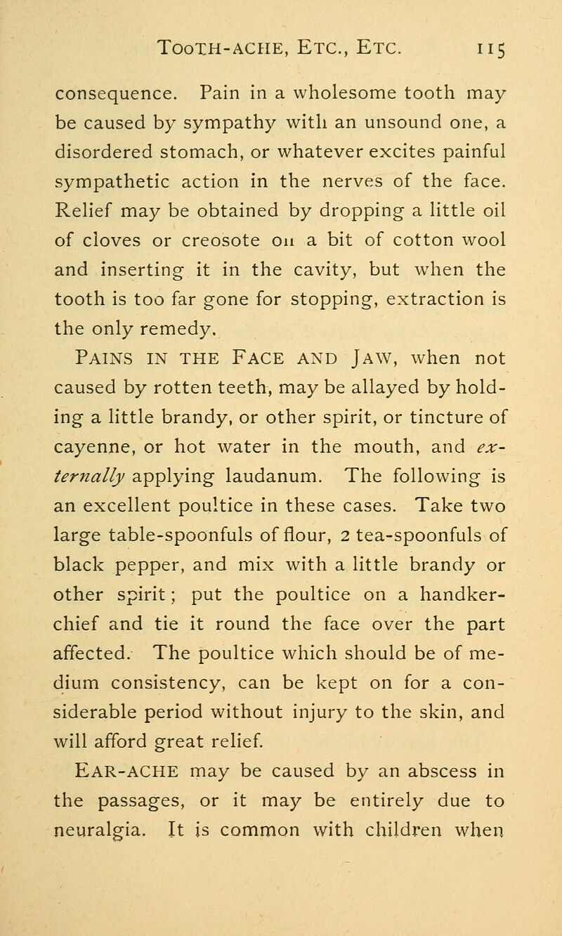 consequence. Pain in a wholesome tooth may be caused by sympathy with an unsound one, a disordered stomach, or whatever excites painful sympathetic action in the nerves of the face. Relief may be obtained by dropping a little oil of cloves or creosote on a bit of cotton wool and inserting it in the cavity, but when the tooth is too far gone for stopping, extraction is the only remedy. Pains in the Face and Jaw, when not caused by rotten teeth, may be allayed by hold- ing a little brandy, or other spirit, or tincture of cayenne, or hot water in the mouth, and ex- ternally applying laudanum. The following is an excellent poultice in these cases. Take two large table-spoonfuls of flour, 2 tea-spoonfuls of black pepper, and mix with a little brandy or other spirit; put the poultice on a handker- chief and tie it round the face over the part affected. The poultice which should be of me- dium consistency, can be kept on for a con- siderable period without injury to the skin, and will afford great relief. EAR-ACHE may be caused by an abscess in the passages, or it may be entirely due to neuralgia. It is common with children when