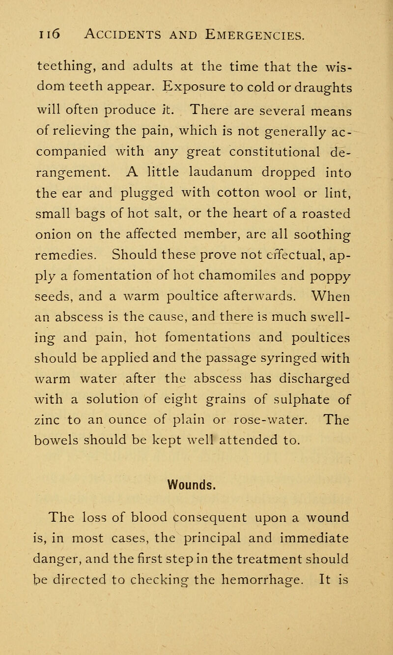 teething, and adults at the time that the wis- dom teeth appear. Exposure to cold or draughts will often produce it. There are several means of relieving the pain, which is not generally ac- companied with any great constitutional de- rangement. A little laudanum dropped into the ear and plugged with cotton wool or lint, small bags of hot salt, or the heart of a roasted onion on the affected member, are all soothing remedies. Should these prove not effectual, ap- ply a fomentation of hot chamomiles and poppy seeds, and a warm poultice afterwards. When an abscess is the cause, and there is much swell- ing and pain, hot fomentations and poultices should be applied and the passage syringed with warm water after the abscess has discharged with a solution of eight grains of sulphate of zinc to an ounce of plain or rose-water. The bowels should be kept well attended to. Wounds. The loss of blood consequent upon a wound is, in most cases, the principal and immediate danger, and the first step in the treatment should be directed to checking the hemorrhage. It is