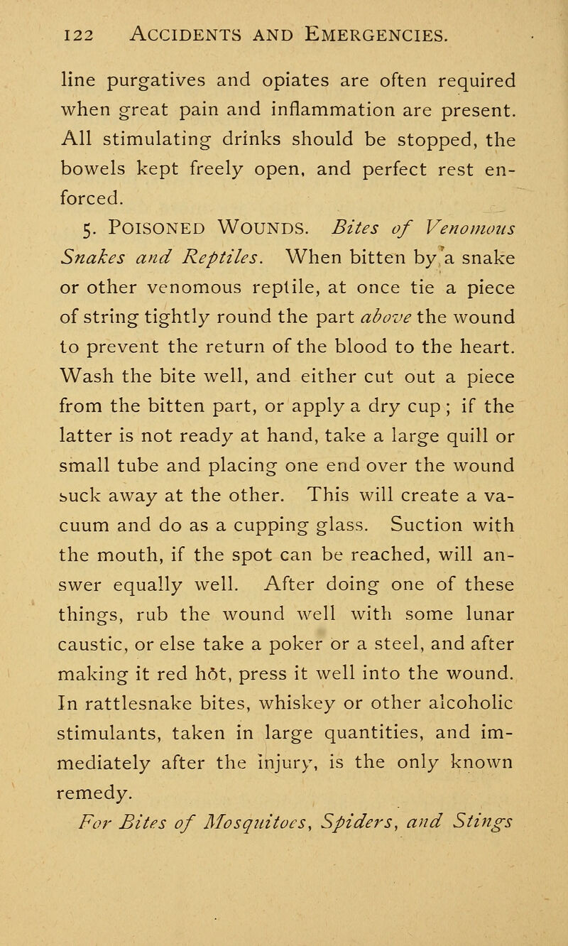 line purgatives and opiates are often required when great pain and inflammation are present. All stimulating drinks should be stopped, the bowels kept freely open, and perfect rest en- forced. 5. Poisoned Wounds. Bites of Venomous Snakes and Reptiles. When bitten by a snake or other venomous reptile, at once tie a piece of string tightly round the part above the wound to prevent the return of the blood to the heart. Wash the bite well, and either cut out a piece from the bitten part, or apply a dry cup ; if the latter is not ready at hand, take a large quill or small tube and placing one end over the wound suck away at the other. This will create a va- cuum and do as a cupping glass. Suction with the mouth, if the spot can be reached, will an- swer equally well. After doing one of these things, rub the wound well with some lunar caustic, or else take a poker or a steel, and after making it red h6t, press it well into the wound. In rattlesnake bites, whiskey or other alcoholic stimulants, taken in large quantities, and im- mediately after the injury, is the only known remedy. For Bites of Mosquitoes, Spiders, and Stings