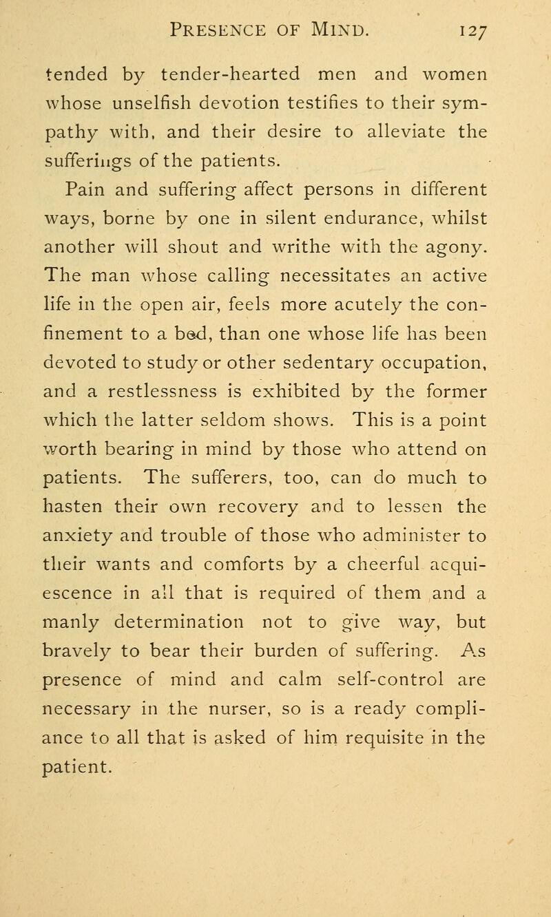 tended by tender-hearted men and women whose unselfish devotion testifies to their sym- pathy with, and their desire to alleviate the sufferings of the patients. Pain and suffering affect persons in different ways, borne by one in silent endurance, whilst another will shout and writhe with the agony. The man whose calling necessitates an active life in the open air, feels more acutely the con- finement to a bed, than one whose life has been devoted to study or other sedentary occupation, and a restlessness is exhibited by the former which the latter seldom shows. This is a point worth bearing in mind by those who attend on patients. The sufferers, too, can do much to hasten their own recovery and to lessen the anxiety and trouble of those who administer to their wants and comforts by a cheerful acqui- escence in all that is required of them and a manly determination not to give way, but bravely to bear their burden of suffering. As presence of mind and calm self-control are necessary in the nurser, so is a ready compli- ance to all that is asked of him requisite in the patient.