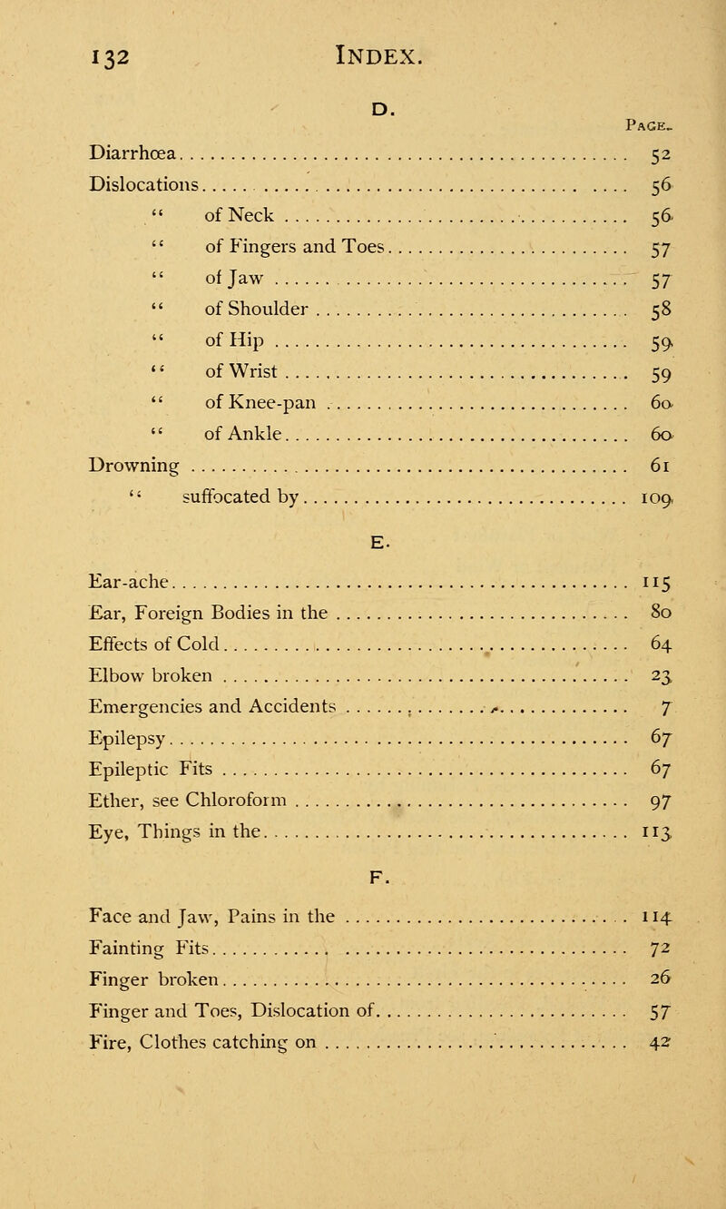 d. Page. Diarrhoea 52 Dislocations 56 of Neck 56.  of Fingers and Toes 57  of Jaw 57  of Shoulder 58  of Hip 59, 1< of Wrist 59  of Knee-pan .- 60  of Ankle 60 Drowning 61 '! suffocated by 109, E. Ear-ache 115 Ear, Foreign Bodies in the 80 Effects of Cold 64 Elbow broken 23, Emergencies and Accidents >. 7 Epilepsy 6f Epileptic Fits 6j Ether, see Chloroform 97 Eye, Things in the 113 F. Face and Jaw, Pains in the 114 Fainting Fits 72 Finger broken 26 Finger and Toes, Dislocation of 57 Fire, Clothes catching on 42