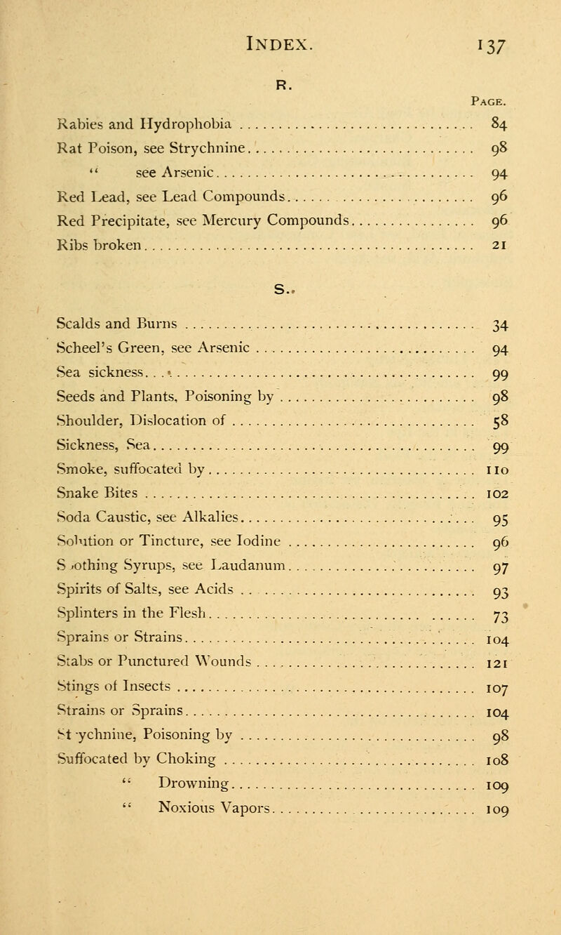 R. Page. Rabies and Hydrophobia 84 Rat Poison, see Strychnine 98  see Arsenic 94 Red Lead, see Lead Compounds 96 Red Precipitate, see Mercury Compounds 96 Ribs broken 21 S.. Scalds and Burns 34 Scheel's Green, see Arsenic 94 Sea sickness... •. 99 Seeds and Plants, Poisoning by 98 Shoulder, Dislocation of 58 Sickness, Sea 99 Smoke, suffocated by no Snake Bites 102 Soda Caustic, see Alkalies 95 Solution or Tincture, see Iodine 96 S -othing Syrups, see Laudanum .'....' 97 Spirits of Salts, see Acids . . 93 Splinters in the Flesh 73 Sprains or Strains 104 Stabs or Punctured Wounds 121 Stings of Insects 107 Strains or Sprains 104 St ychnine, Poisoning by 98 Suffocated by Choking \ 108  Drowning 109  Noxious Vapors 109