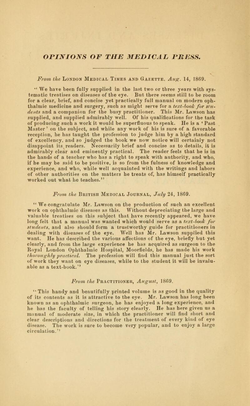 onjsrioNS of the medical fbess. From the London Medical Times and Gazette, Aug. 14, 1869.  We have been fully supplied in the last two or three years with sys- tematic treatises on diseases of the eye. But there seems still to be room for a clear, brief, and concise yet practically full manual on modern oph- thalmic medicine and surgery, such as might serve for a text-book for stu- dents and a companion for the busy practitioner. This Mr. Lawson has supplied, and supplied admirably well. Of his qualifications for the task of producing such a work it would be superfluous to speak. He is a ' Past Master' on the subject, and while any work of his is sure of a favorable reception, he has taught the profession to judge him by a high standard of excellency, and so judged the book we now notice will certainly not disappoint its readers. Necessarily brief and concise as to details, it is admirably clear and eminently practical. The reader feels that he is in the hands of a teacher who has a right to speak with authority, and who, if he may be said to be positive, is so from the fulness of knowledge and experience, and who, while well acquainted with the writings and labors of other authorities on the matters he treats of, has himself practically worked out what he teaches. Fro7n the British Medical Journal, July 24, 1869. 11 We congratulate Mr. Lawson on the production of such an excellent work on ophthalmic diseases as this. Without depreciating the large and valuable treatises on this subject that have recently appeared, we have long felt that a manual was wanted which would serve as a text-book for students, and also should form a trustworthy guide for practitioners in dealing with diseases of the eye. Well has Mr. Lawson supplied this want. He has described the various affections of the eye, briefly but yet clearty, and from the large experience he has acquired as surgeon to the Royal London Ophthalmic Hospital, Moorfields, he has made his work thoroughly practical. The profession will find this manual just the sort of work they want on eye diseases, while to the student it will be invalu- able as a text-book.1' From the Practitioner, August, 1869.  This handy and beautifully printed volume is as good in the quality of its contents as it is attractive to the eye. Mr. Lawson has long been known as an ophthalmic surgeon, he has enjoyed a long experience, and he has the faculty of telling his story clearly. He has here given us a manual of moderate size, in which the practitioner will find short and clear descriptions and directions for the treatment of every kind of eye disease. The work is sure to become very popular, and to enjoy a large circulation.