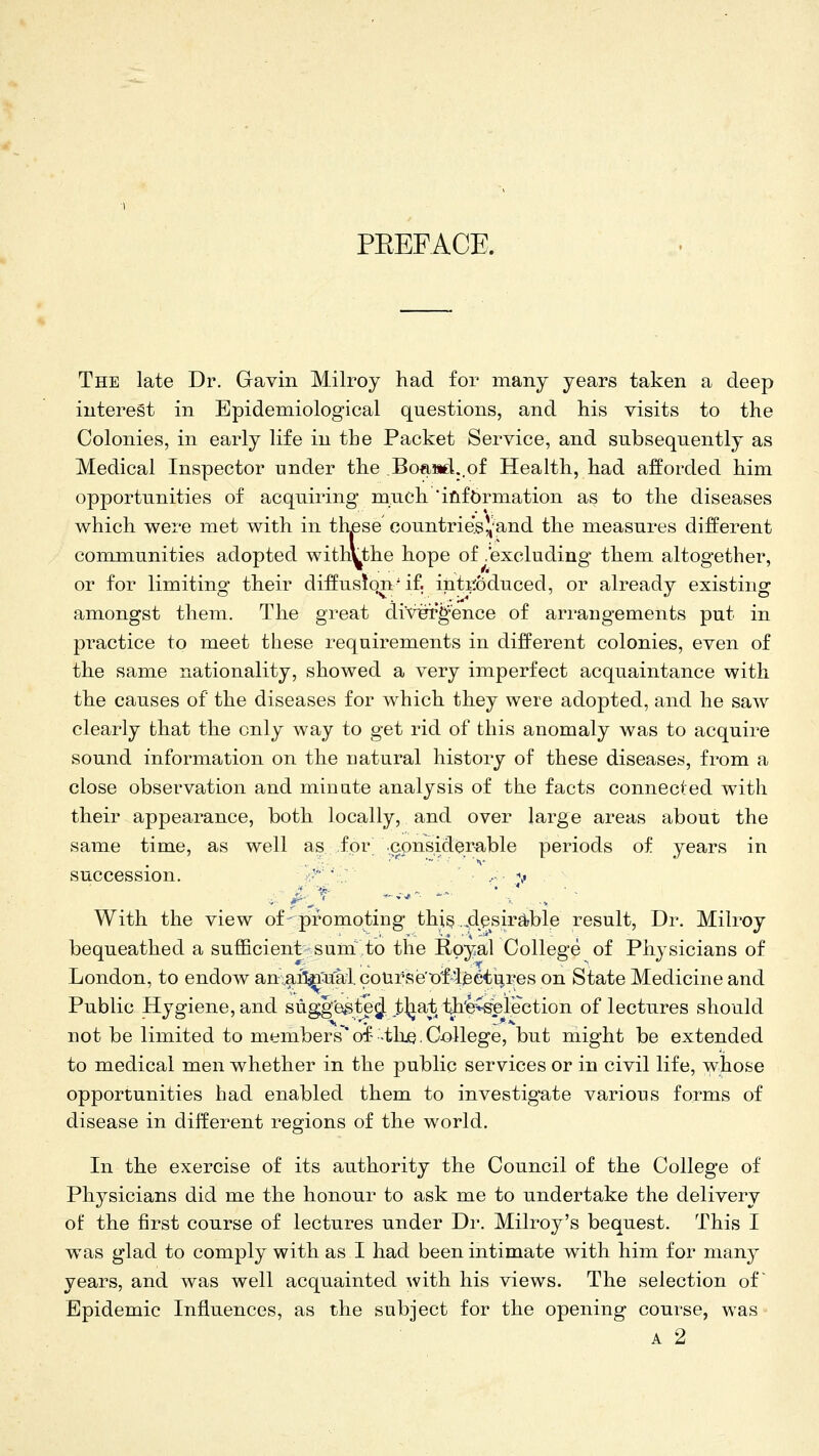 PEEFACE. The late Dr. Gavin Milroy had for many years taken a deep interest in Epidemiological questions, and his visits to the Colonies, in early life in the Packet Service, and subsequently as Medical Inspector under the .BoaMd..of Health, had afforded him opportunities of acquiring nanch *ifiif6rmation as to the diseases which were met with in th^se countrie.s)^and the measures different communities adopted withythe hope of .excluding' them altogether, or for limiting their diffusion'if. intitoduced, or already existing amongst them. The great diVFr^'ence of arrangements put in practice to meet these requirements in different colonies, even of the same nationality, showed a very imperfect acquaintance with the causes of the diseases for which they were adopted, and he saw clearly that the only way to get rid of this anomaly was to acquire sound information on the natural history of these diseases, from a close observation and minute analysis of the facts connected with their appearance, both locally, and over large areas about the same time, as well as for .considerable periods of years in succession. •; .- ;^ With the view of promoting this..dpsir^ble result. Dr. Milroy bequeathed a sufficient sum to the Royal College of Physicians of London, to endow an.af^^M cotirse't)'f-ieeti:ires on State Medicine and Public Hygiene, and suggestSte^ t^^J iJi'e~^election of lectures should not be limited to members'of- -the. College, but might be extended to medical men whether in the public services or in civil life, whose opportunities had enabled them to investigate various forms of disease in different regions of the world. In the exercise of its authority the Council of the College of Physicians did me the honour to ask me to undertake the delivery of the first course of lectures under Dr. Milroy's bequest. This I was glad to comply with as I had been intimate with him for many years, and was well acquainted with his views. The selection of' Epidemic Influences, as the subject for the opening course, was