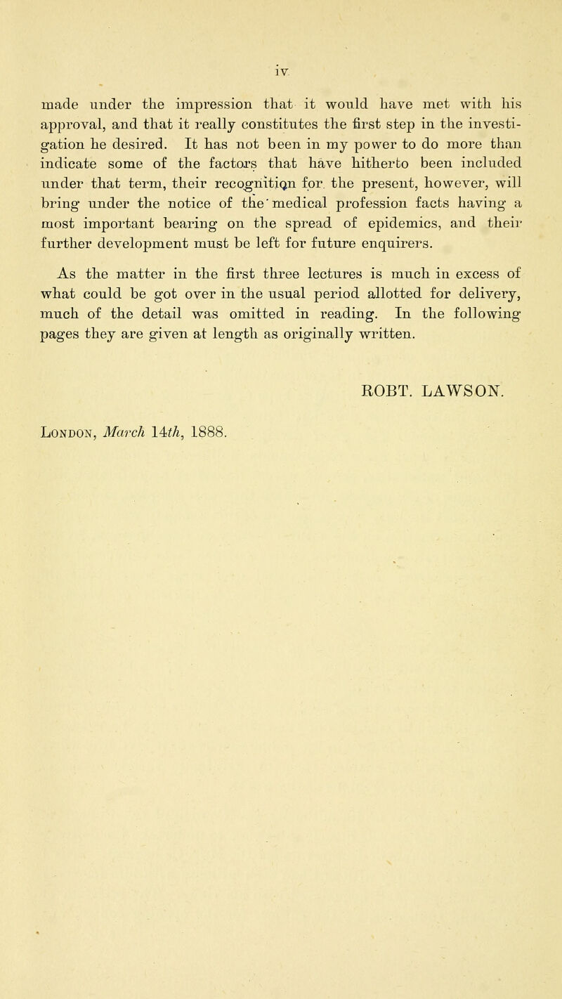 made under tke impression that it would liave met with, his approval, and that it really constitutes the first step in the investi- gation he desired. It has not been in my power to do more than indicate some of the factors that have hitherto been included under that term, their reco^nitiqtn for. the present, however, will bring under the notice of the'medical profession facts having a most important bearing on the spread of epidemics, and their further development must be left for future enquirers. As the matter in the first three lectures is much in excess of what could be got over in the usual period allotted for delivery, much of the detail was omitted in reading. In the following pages they are given at length as originally written. ROBT. LAWS ON. London, March l4itL 1888.