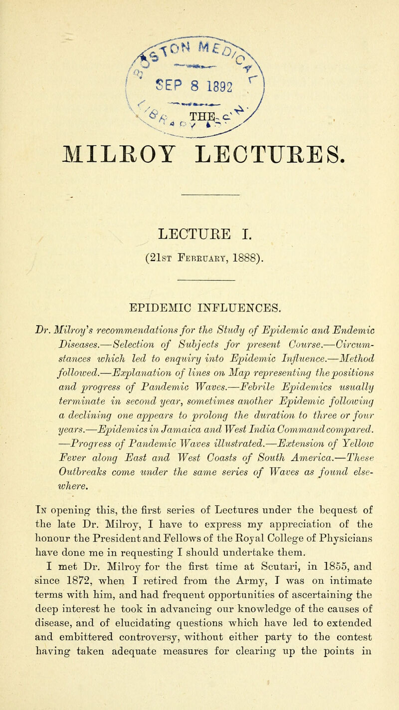 MILEOY LEOTIJEES. LECTUEE I. (21sT Febeuart, 1888). EPIDEMIC INFLUENCES. Dr.Milroy''s recommendations for the Study of Epidemic and Endemic Diseases.—Selection of Subjects for present Course.—Circum- stances which led to enquiry into Epidemic Influence.—Method followed.—Explanation of lines on Map representing the positions and progress of Pandemic Waves.—Febrile Epidem^ics usually terminate in second year, sometir)ies another Epidemic following a declining one appears to prolong the duration to three or four . years.—Epidemics in Jamaica and West India Command compared. —Progress of Pandemic Waves illustrated.—Extension of Yelloiv Fever along East and West Coasts of South America.—These Outbreaks come under the same series of Waves as found else- lohere. In opening this, the first series of Lectures under the bequest of the late Dr. Milroy, I have to express my appreciation of the honour the President and Fellows of the Royal College of Physicians have done me in requesting I should undertake them. I met Dr. Milroy for the first time at Scutari, in 1855, and since 1872, when T retired from the Army, T was on intimate terms with him, and had frequent opportunities of ascertaining the deep interest he took in advancing our knowledge of the causes of disease, and of elucidating questions which have led to extended and embittered controversy, without either party to the contest having taken adequate measures for clearing up the points in