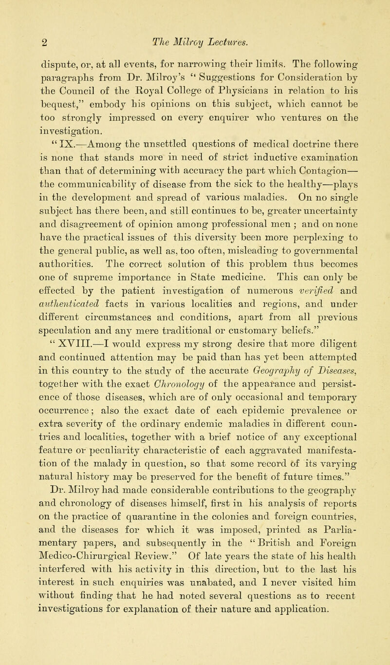 dispnte, or, at all events, for narrowing their limiis. The following paragraphs from Dr. Milroy's  Suggestions for Consideration by the Council of the Royal College of Physicians in relation to his bequest, embody his opinions on this subject, which cannot be too strongly impressed on every enquirer who ventures on the investigation.  IX.—Amoug the unsettled questions of medical doctrine there is none that stands more in need of strict inductive examination than that of determining with accuracy the part which Contagion— the communicability of disease from the sick to the healthy—plays in the development and spread of various maladies. On no single subject has there been, and still continues to be, greater uncertainty and disagreement of opinion among professional men ; and on none have the practical issues of this diversity been more perplexing to the general public, as well as, too often, misleading to governmental authorities. The correct solution of this problem thus becomes one of supreme importance in State medicine. This can only be effected by the patient investigation of numerous verified and authenticated facts in various localities and regions, and under different circumstances and conditions, apart from all previous speculation and any mere traditional or customary beliefs.  XVIII.—I would express my strong desire that more diligent and continued attention may be paid than has yet been attempted in this country to the study of the accurate Geography of Diseases, together with the exact Chronology of the appearance and persist- ence of those diseases, which are of only occasional and temporary occurrence; also the exact date of each epidemic prevalence or extra severity of the ordinary endemic maladies in different coun- tries and localities, together with a brief notice of any exceptional feature or pecaliarity characteristic of each aggravated manifesta- tion of the malady in question, so that some record of its varying natural history may be preserved for the benefit of future times. Dr. Milroy had made considerable contributions to the geography and chronology of diseases himself, first in his analysis of reports on the practice of quarantine in the colonies and foi'eign countries, and the diseases for which it was imposed, printed as Parlia- mentary papers, and subsequently in the  British and Foreign Medico-Chirurgical Review. Of late years the state of his health interfered with his activity in this direction, but to the last his interest in such enquiries was unabated, and I never visited him without finding that he had noted several questions as to recent investigations for explanation of their nature and application.