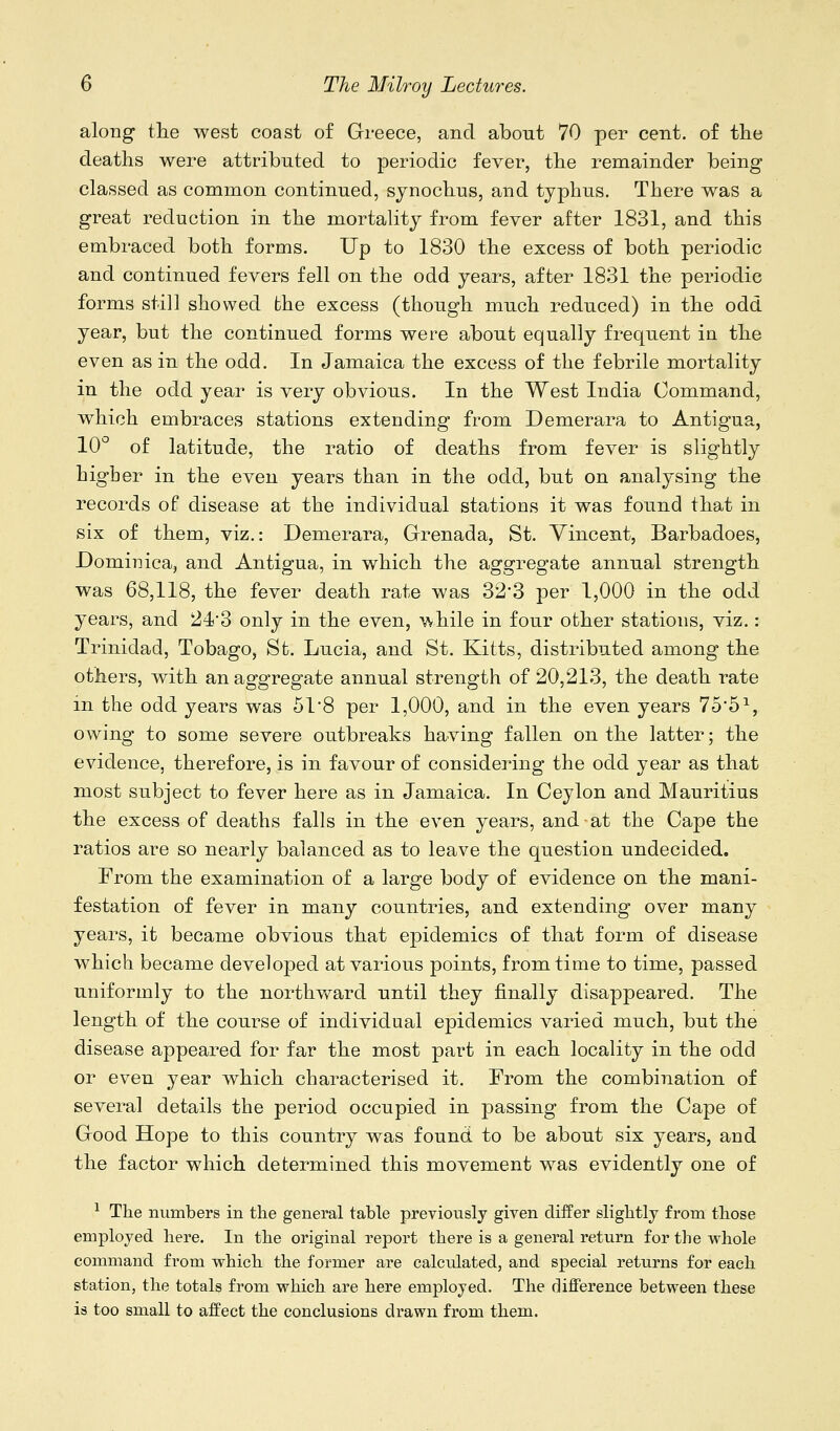 along the west coast of Greece, and about 70 per cent, of the deaths were attributed to periodic fever, the remainder being classed as common continued, sjnochus, and typhus. There was a great reduction in the mortality from fever after 1831, and this embraced both forms. Up to 1830 the excess of both periodic and continued fevers fell on the odd years, after 1831 the periodic forms still showed the excess (though much reduced) in the odd year, but the continued forms were about equally frequent in the even as in the odd. In Jamaica the excess of the febrile mortality in the odd year is very obvious. In the West India Command, which embraces stations extending from Demerara to Antigua, 10° of latitude, the ratio of deaths from fever is slightly higher in the even years than in the odd, but on analysing the records of disease at the individual stations it was found that in six of them, viz.: Demerara, Grenada, St. Vincent, Barbadoes, Dominica, and Antigua, in which the aggregate annual strength was 68,118, the fever death rate was 32-3 per 1,000 in the odd years, and 243 only in the even, while in four other stations, viz.: Trinidad, Tobago, St. Lucia, and St. Kitts, distributed among the others, with an aggregate annual strength of 20,213, the death rate in the odd years was 51*8 per 1,000, and in the even years 75'5^, owing to some severe outbreaks having fallen on the latter; the evidence, therefore, is in favour of considering the odd year as that most subject to fever here as in Jamaica. In Ceylon and Mauritius the excess of deaths falls in the even years, and at the Cape the ratios are so nearly balanced as to leave the question undecided. From the examination of a large body of evidence on the mani- festation of fever in many countries, and extending over many years, it became obvious that epidemics of that form of disease which became developed at various points, from time to time, passed uniformly to the northv/ard until they finally disappeared. The length of the course of individual epidemics varied much, but the disease appeared for far the most part in each locality in the odd or even year which characterised it. From the combination of several details the period occupied in passing from the Cape of Good Hope to this country was found to be about six years, and the factor which determined this movement was evidently one of ^ The numbers in the general table previously given differ slightly from those employed here. In the original report there is a general return for the whole command from which the former are calculated, and special returns for each station, the totals from which are here employed. The difference between these is too small to affect the conclusions drawn from them.