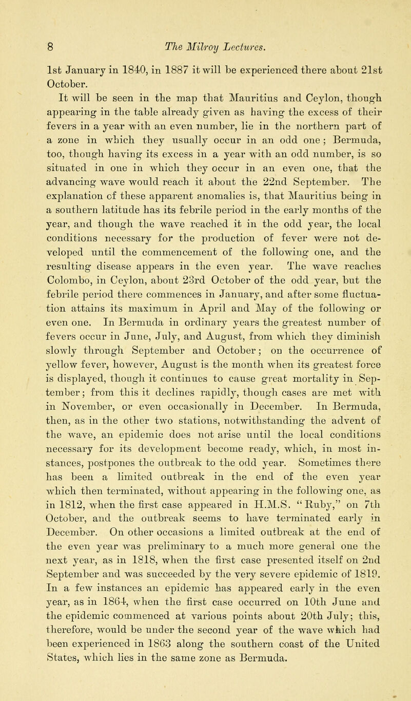 1st January in 1840, in 1887 it will be experienced there about 21st October. It will be seen in the map that Mauritius and Ceylon, though appearing in the table already given as having the excess of their fevers in a year with an even number, lie in the northern part of a zone in which they usually occur in an odd one ; Bermuda, too, though having its excess in a year with an odd number, is so situated in one in which they occur in an even one, that the advancing wave would reach it about the 22nd September. The explanation of these apparent anomalies is, that Mauritius being in a southern latitude has its febrile period in the early months of the year, and though the wave reached it in the odd year, the local conditions necessary for the production of fever were not de- veloped until the commencement of the following one, and the resulting disease appears in the even year. The wave reaches Colombo, in Ceylon, about 23rd October of the odd year, but the febrile period there commences in January, and after some fluctua- tion attains its maximum in April and May of the following or even one. In Bermuda in ordinary years the greatest number of fevers occur in June, July, and August, from which they diminish slowly through September and October; on the occurrence of yellow fever, however, August is the month when its greatest force is displayed, though it continues to cause great mortality in Sep- tember ; from this it declines rapidly, though cases are met with in November, or even occasionally in December. In Bermuda, then, as in the other two stations, notwithstanding the advent of the wave, an epidemic does not arise until the local conditions necessary for its development become ready, which, in most in- stances, postpones the outbreak to the odd year. Sometimes there has been a limited outbreak in the end of the even year which then terminated, without appearing in the following one, as in 1812, when the first case appeared in H.M.S. Buby, on 7th October, and the outbreak seems to have terminated early in December. On other occasions a limited outbreak at the end of the even year was preliminary to a much more general one the next year, as in 1818, when the first case presented itself on 2nd September and was succeeded by the very severe epidemic of 1819. In a few instances an epidemic has appeared early in the even year, as in 1864, when the first case occurred on 10th June and the epidemic commenced at various points about 20th July; this, therefore, would be under the second year of the wave which had been experienced in 1863 along the southern coast of the United States, which lies in the same zone as Bermuda.
