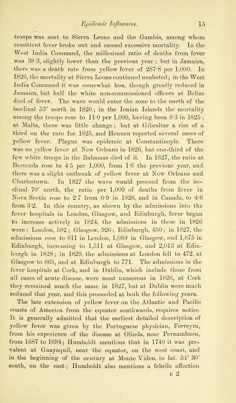 troops was sent to Sierra Leone and the Gambia, among whom remittent fever broke out and caused excessive mortahty. In the West India Command, the millesimal ratio of deaths from fever was 38'3, slightly lower than the previous year ; but in Jamaica, there was a death rate from yellow fever of 287*8 per 1,000. In 1826, the mortality at Sierra Leone continued unabated; in the West India Command it was somewhat less, though greatly reduced in Jamaica, bat half the white non-commissioned officers at Belize died of fever. The wave would enter the zone to the north of the isoclinal 53° north in 1826 ; in the Ionian Islands the mortality . among the troops rose to ll'O per 1,000, having been 8'3 in 1825 ; at Malta, there was little change ; but at Gibraltar a rise of a third on the rate for 1825, and Hennen reported several cases of yellow fever. Plague was epidemic at Constantinople. There was no yellow fever at New Orleans in 1826, but one-third of the few white troops in the Bahamas died of it. In 1827, the ratio at Bermuda rose to 4*5 per 1,000, from 1*6 the previous year, and there was a slight outbreak of yellow fever at New Orleans and Charlestown. In 1827 the wave would proceed from the iso- clinal 70° north, the ratio per 1,000 of deaths from fever in ISTova Scotia rose to 2*7 from 0*9 in 1826, and in Canada, to 4'6 from 32. In this country, as shown by the admissions into the fever hospitals in London, Glasgow, and Edinburgh, fever began to increase actively in 1824, the admissions in these in 1826 were : London, 582 ; Glasgow, 926 ; Edinburgh, 450 ; in 1827, the admissions rose to 611 in London, 1,089 in Glasgow, and 1,875 in Edinburgh, increasing to 1,511 at Glasgow, and 2,013 at Edin- burgh in 1828 ; in 1829, the admissions at London fell to 472, at Glasgow to 865, and at Edinburgh to 771. The admissions in the fever hospitals at Cork, and in Dublin, which include those from all cases of acute disease, were most numerous in 1826, at Cork they remained much the same in 1827, but at Dublin were much reduced that year, and this proceeded at both the following years. The late extension of yellow fever on the Atlantic and Pacific coasts of America from the equator southwards, requires notice. It is generally admitted that the earliest detailed description of yellow fever was given by the Portuguese physician, Ferreyra, from his experience of the disease at Olinda, near Pernambuco, from 1687 to 1694; Humboldt mentions that in 1740 it was pre- valent at Guayaquil, near the equator, on the west coast, and in the beginning of the century at Monte Video, in lat. 34° 30' south, on the east; Humboldt also mentions a febrile affection B 2