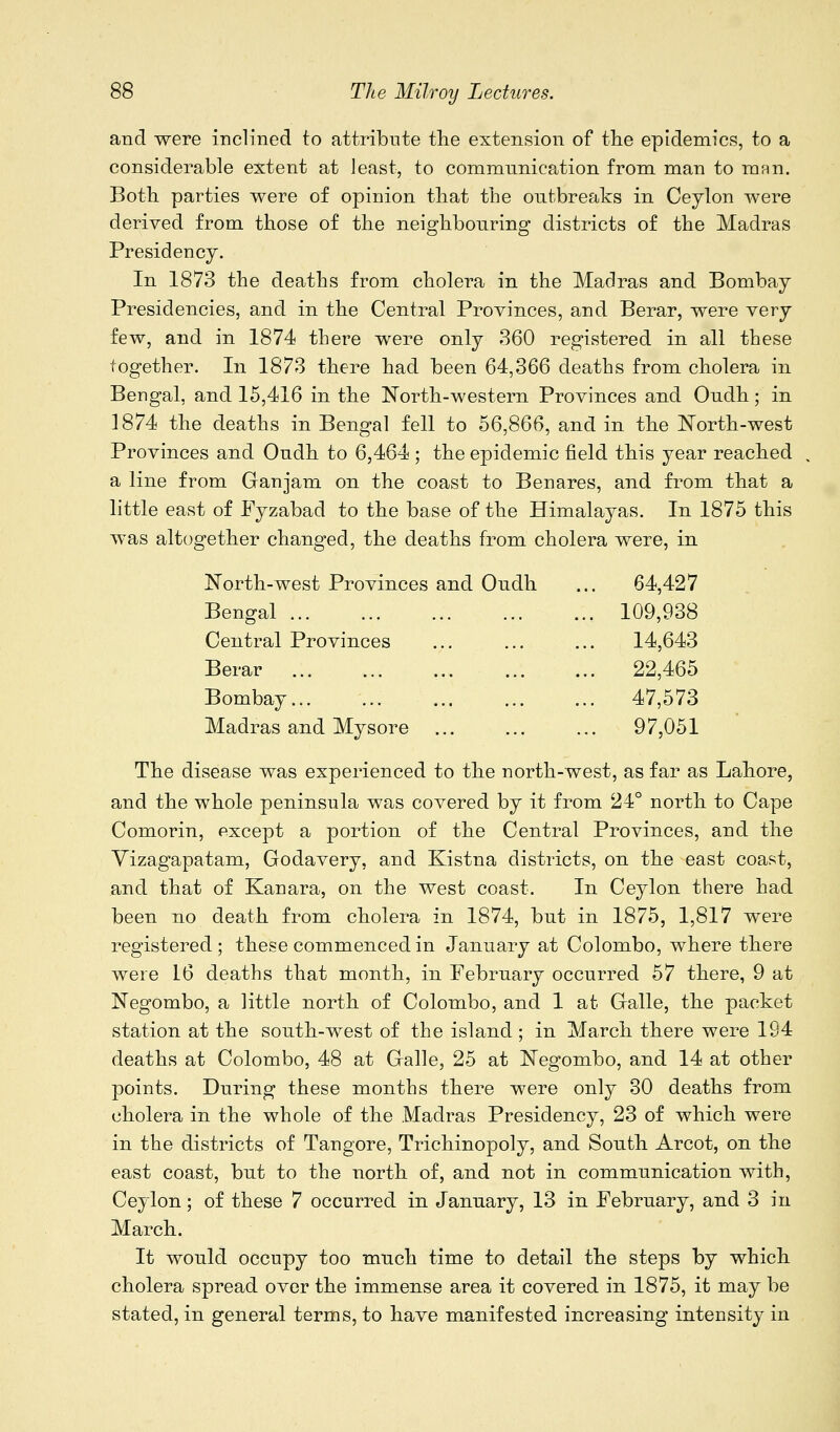 and were inclined to attribute the extension of the epidemics, to a considerable extent at least, to commnnication from man to man. Both parties were of opinion that the outbreaks in Ceylon were derived from those of the neighbouring districts of the Madras Presidency. In 1873 the deaths from cholera in the Madras and Bombay Presidencies, and in the Central Provinces, and Berar, were very few, and in 1874 there were only 360 registered in all these together. In 1873 there had been 64,366 deaths from cholera in Bengal, and 15,416 in the North-western Provinces and Oudh; in 1874 the deaths in Bengal fell to 56,866, and in the North-west Provinces and Oudh to 6,464 ; the epidemic field this year reached a line from Ganjam on the coast to Benares, and from that a little east of Fyzabad to the base of the Himalayas. In 1875 this was altogether changed, the deaths from cholera were, in North-west Provinces and Oudh .. 64,427 Bengal ... .. 109,938 Central Provinces .. 14,643 Berar .. 22,465 Bombay... .. 47,573 Madras and Mysore ... .. 97,051 The disease was experienced to the north-west, as far as Lahore, and the whole peninsula was covered by it from 24° north to Cape Comorin, except a portion of the Central Provinces, and the Yizagapatam, Godavery, and Kistna districts, on the east coast, and that of Kanara, on the west coast. In Ceylon there had been no death from cholera in 1874, but in 1875, 1,817 were registered ; these commenced in January at Colombo, where there were 16 deaths that month, in February occurred 57 there, 9 at Negombo, a little north of Colombo, and 1 at Galle, the packet station at the south-west of the island ; in March there were 194 deaths at Colombo, 48 at Galle, 25 at Negombo, and 14 at other points. During these months there were only 30 deaths from cholera in the whole of the Madras Presidency, 23 of which were in the districts of Tangore, Trichinopoly, and South Arcot, on the east coast, but to the north of, and not in communication with, Ceylon; of these 7 occurred in January, 13 in February, and 3 in March. It would occupy too much time to detail the steps by which cholera spread over the immense area it covered in 1875, it may be stated, in general terms, to have manifested increasing intensity in