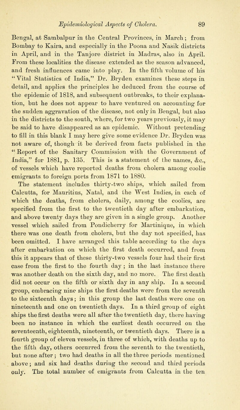 Bengal, at Sambalpur in tlie Central Provinces, in March; from Bombay to Kaira, and especially in tlie Poona and ^N^asik districts in April, and in the Tanjore district in Madras, also in April. From these localities the disease extended as the season advanced, and fresh influences came into play. In the fifth volume of his Vital Statistics of India, Dr. Bryden examines these steps in detail, and applies the principles he deduced from the course of the epidemic of 1818, and subsequent outbreaks, to their explana- tion, but he does not appear to have ventured on accounting for the sudden aggravation of the disease, not only in Bengal, but also in the districts to the south, where, for two years previously, it may be said to have disappeared as an epidemic. Without pretending to fill in this blank I may here give some evidence Dr. Bryden was not aware of, though it be derived from facts published in the  Report of the Sanitary Commission with the Government of India, for 1881, p. 135. This is a statement of the names, &c., of vessels which have reported deaths from cholera among coolie emigrants to foreign ports from 1871 to 1880. The statement includes thirty-two ships, which sailed from Calcutta, for Mauritius, Natal, and the West Indies, in each of which the deaths, from cholera, daily, among the coolies, are specified from the first to the twentieth day after embarkation, and above twenty days they are given in a single group. Another vessel which sailed from Pondicherry for Martinique, in which there was one death from cholera, but the day not specified, has been omitted. I have arranged this table according to the days after embarkation on which the first death occurred, and from this it appears that of these thirty-two vessels four had their first case from the first to the fourth day ; in the last instance there was another death on the sixth day, and no more. The first death did not occur on the fifth or sixth day in any ship. In a second group, embracing nine ships the first deaths were from the seventh to the sixteenth days; in this group the last deaths were one on nineteenth and one on twentieth days. In a third group of eight ships the first deaths were all after the twentieth day, there having been no instance in which the earliest death occurred on the seventeenth, eighteenth, nineteenth, or twentieth days. There is a fourth group of eleven vessels, in three of which, with deaths up to the fifth day, others occurred from the seventh to the twentieth, but none after; two had deaths in all the three periods mentioned above; and six had deaths daring the second and third periods only. The total number of emigrants from Calcutta in the ten