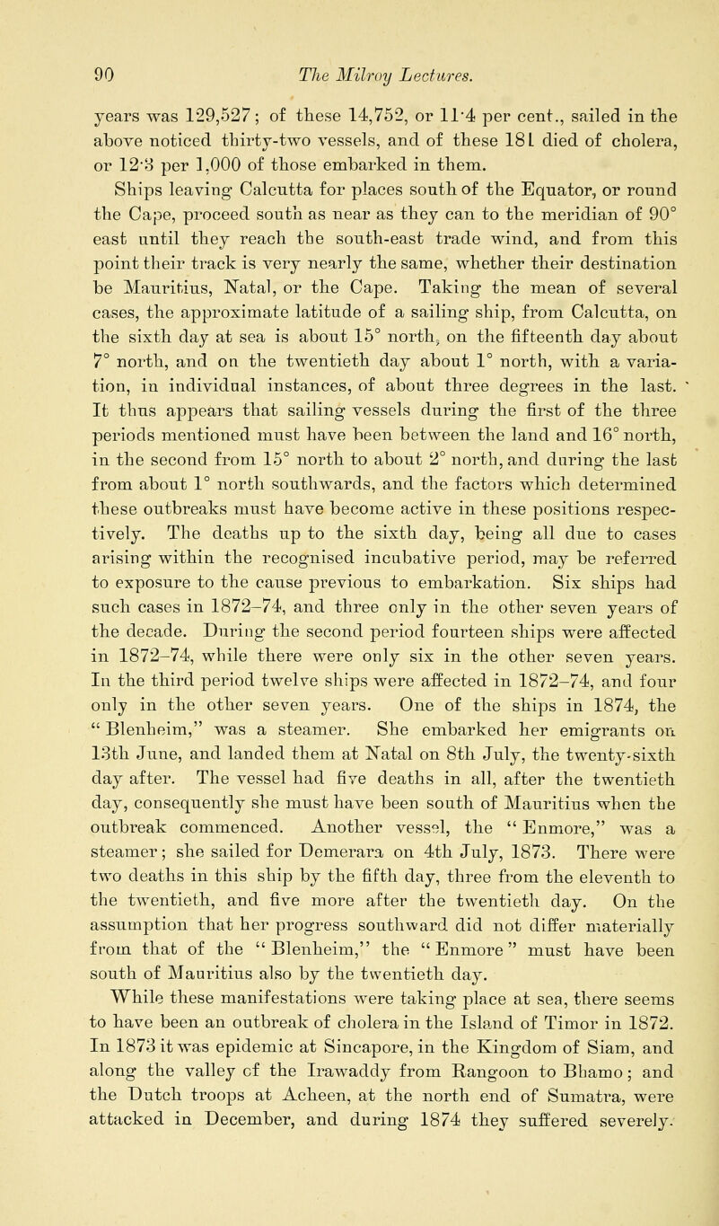 years was 129,527; of these 14,752, or 11*4 per cent., sailed in tlie above noticed thirtj-two vessels, and of these 18 L died of cholera, or 12'8 per ],000 of those embarked in them. Ships leaving Calcutta for places south of the Equator, or round the Cape, proceed south as near as they can to the meridian of 90° east until they reach the south-east trade wind, and from this point their track is very nearly the same, whether their destination be Mauritius, Natal, or the Cape. Taking the mean of several cases, the approximate latitude of a sailing ship, from Calcutta, on the sixth day at sea is about 15° north, on the fifteenth day about 7° north, and on the twentieth day about 1° north, with a varia- tion, in individual instances, of about three degrees in the last. It thus appears that sailing vessels during the first of the three periods mentioned must have been between the land and 16° north, in the second from 15° north to about 2° north, and during the last from about 1° north southwards, and the factors which determined these outbreaks must have become active in these positions respec- tively. The deaths up to the sixth day, being all due to cases arising within the recognised incubative period, may be referred to exposure to the cause previous to embarkation. Six ships had such cases in 1872-74, and three only in the other seven years of the decade. During the second period fourteen ships were affected in 1872-74, while there were only six in the other seven years. In the third period twelve ships were affected in 1872-74, and four only in the other seven years. One of the ships in 1874, the  Blenheim, was a steamer. She embarked her emigrants on 13th June, and landed them at Natal on 8th July, the twenty-sixth day after. The vessel had five deaths in all, after the twentieth day, consequently she must have been south of Mauritius when the outbreak commenced. Another vessel, the  Enmore, was a steamer; she sailed for Demerara on 4th July, 1873. There were two deaths in this ship by the fifth day, three from the eleventh to the twentieth, and five more after the twentieth day. On the assumption that her progress southward did not differ materially from that of the Blenheim, the Enmore must have been south of Mauritius also by the twentieth day. While these manifestations were taking place at sea, there seems to have been an outbreak of cholera in the Isla.nd of Timor in 1872. In 1873 it was epidemic at Sincapore, in the Kingdom of Siam, and along the valley of the Irawaddy from Rangoon to Bhamo; and the Dutch troops at Acheen, at the north end of Sumatra, were attacked in December, and during 1874 they suffered severely.
