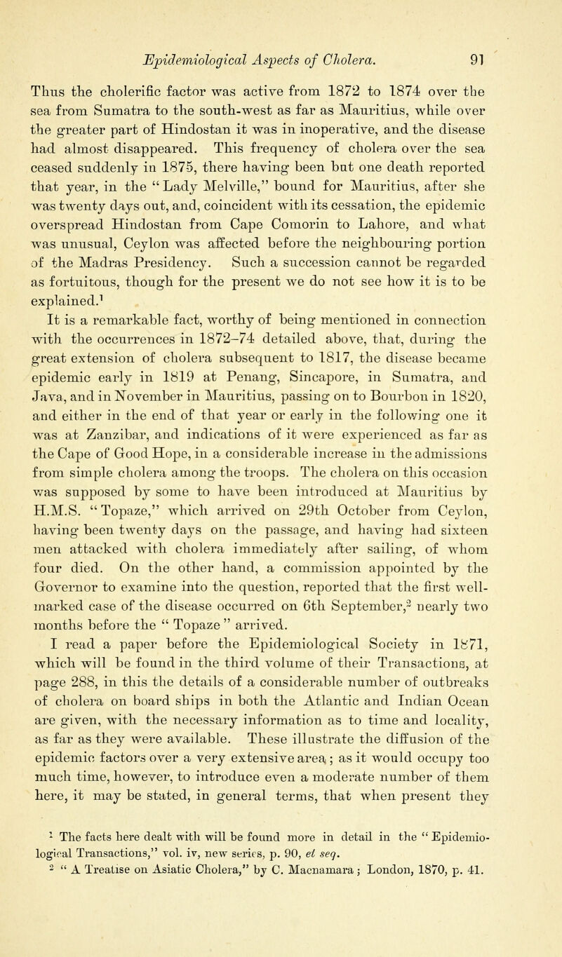 Thus tlie cliolerific factor was active from 1872 to 1874 over the sea from Sumatra to the south-west as far as Mauritius, while over the greater part of Hindostan it was in inoperative, and the disease had almost disappeared. This frequency of cholera over the sea ceased suddenly in 1875, there having been but one death reported that year, in the Lady Melville, bound for Mauritius, after she was twenty days out, and, coincident with its cessation, the epidemic overspread Hindostan from Cape Comorin to Lahore, and what was unusual, Ceylon was affected before the neighbouring portion of the Madras Presidency. Such a succession cannot be regaT^ded as fortuitous, though for the present we do not see how it is to be explained.^ It is a remarkable fact, worthy of being mentioned in connection with the occurrences in 1872-74 detailed above, that, during the great extension of cholera subsequent to 1817, the disease became epidemic early in 1819 at Penang, Sincapore, in Sumatra, and Java, and in November in Mauritius, passing on to Bourbon in 1820, and either in the end of that year or early in the follov/ing one it was at Zanzibar, and indications of it were experienced as far as the Ca]3e of Good Hope, in a considerable increase in the admissions from simple cholera among the troops. The cholera on this occasion v/as supposed by some to have been introduced at Mauritius by H.M.S. Topaze, which arrived on 29th October from Ceylon, having been twenty days on the passage, and having had sixteen men attacked with cholera immediately after sailing, of whom four died. On the other hand, a commission appointed by the Oovernor to examine into the question, reported that the first well- marked case of the disease occurred on 6th September,2 nearly two months before the  Topaze  arrived. 1 read a paper before the Epidemiological Society in 1871, which will be found in the third volume of their Transactions, at page 288, in this the details of a considerable number of outbreaks of cholera on board ships in both the Atlantic and Indian Ocean are given, with the necessary information as to time and locality, as far as they were available. These illustrate the diffusion of the epidemic factors over a very extensive area ; as it would occupy too much time, however, to introduce even a moderate number of them here, it may be stated, in general terms, that when present they ^ The facts here dealt with will be found more in detail in the  Epidemio- logical Transactions, vol. iv, new series, p. 90, ei seq. 2  A Treatise on Asiatic Cholera, by C. Macnamara; London, 1870, p. 41.