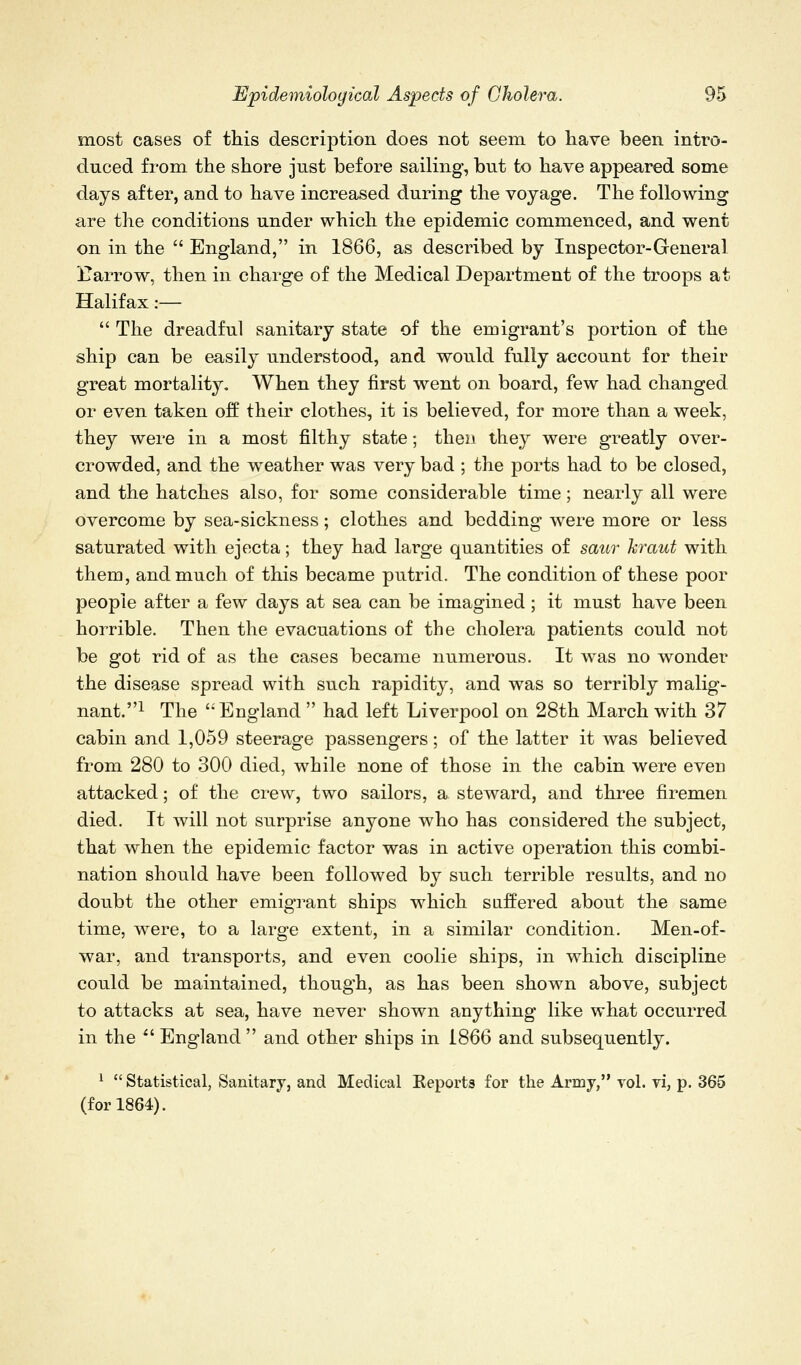 most cases of this description does not seem to have been intro- duced from the shore just before sailing, but to have appeared some days after, and to have increased during the voyage. The following are the conditions under which the epidemic commenced, and went on in the  England, in 1866, as described by Inspector-General ITarrow, then in charge of the Medical Department of the troops at Halifax:—  The dreadful sanitary state of the emigrant's portion of the ship can be easily understood, and would fully account for their great mortality. When they first went on board, few had changed or even taken off their clothes, it is believed, for more than a week, they were in a most filthy state; then they were greatly over- crowded, and the weather was very bad ; the ports had to be closed, and the hatches also, for some considerable time; nearly all were overcome by sea-sickness; clothes and bedding were more or less saturated with ejecta; they had large quantities of saur kraut with them, and much of this became putrid. The condition of these poor people after a few days at sea can be imagined; it must have been horrible. Then the evacuations of the cholera patients could not be got rid of as the cases became numerous. It was no wonder the disease spread with such rapidity, and was so terribly malig- nant.! The '^England  had left Liverpool on 28th March with 37 cabin and 1,059 steerage passengers; of the latter it was believed from 280 to 300 died, while none of those in the cabin were even attacked; of the crew, two sailors, a steward, and three firemen died. It will not surprise anyone who has considered the subject, that when the epidemic factor was in active operation this combi- nation should have been followed by such terrible results, and no doubt the other emigrant ships which suffered about the same time, were, to a large extent, in a similar condition. Men-of- war, and transports, and even coolie ships, in which discipline could be maintained, though, as has been shown above, subject to attacks at sea, have never shown anything like what occurred in the ^' England  and other ships in 1866 and subsequently. ^  Statistical, Sanitary, and Medical Eeports for the Army, vol. vi, p. 365 (for 1864).
