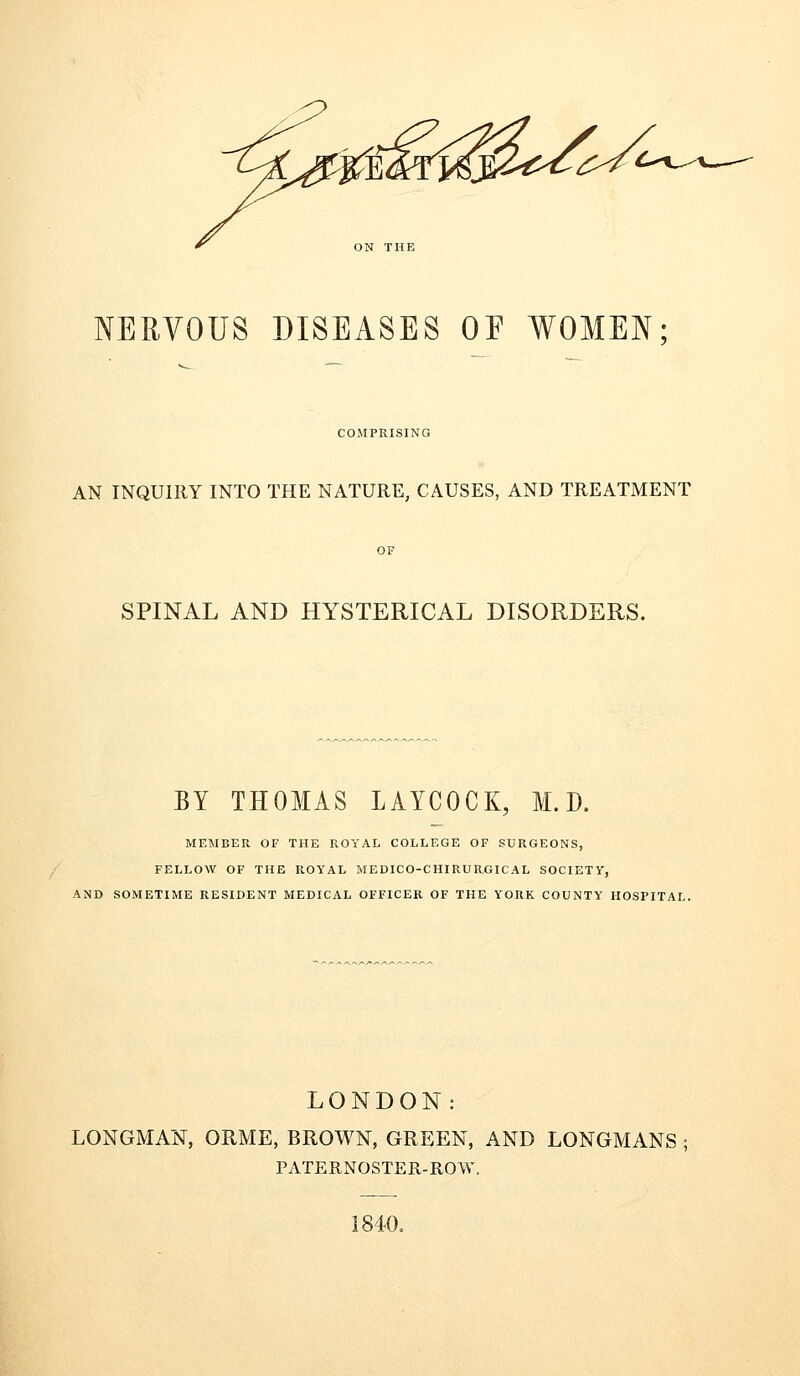 6^c^^^ NERVOUS DISEASES OE WOMEN; COMPRISING AN INQUIRY INTO THE NATURE, CAUSES, AND TREATMENT SPINAL AND HYSTERICAL DISORDERS. BY THOMAS LAYCOCK, M. D. MEMBER OF THE ROYAL COLLEGE OF SURGEONS, FELLOW OF THE ROYAL MEDICO-CHIRURGICAL SOCIETY, iND SOMETIME RESIDENT MEDICAL OFFICER OF THE YORK COUNTY HOSPITAL. LONDON: LONGMAN, ORME, BROWN, GREEN, AND LONGMANS ; PATERNOSTER-ROW. 1840.