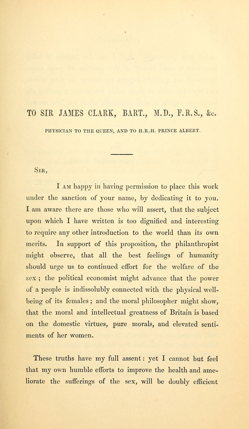 TO SIR JAMES CLARK, BART., M.D., F.R.S., &c. PHYSICIAN TO THE QUEEN, AND TO H.R.H. PRINCE ALBERT. Sir, I AM happy in having permission to place this work under the sanction of your name, by dedicating it to you. I am aware there are those who will assert, that the subject upon which I have written is too dignified and interesting to require any other introduction to the world than its own merits. In support of this proposition, the philanthropist might observe, that all the best feelings of humanity should urge us to continued effort for the welfare of the sex ; the political economist might advance that the power of a people is indissolubly connected with the physical well- being of its females ; and the moral philosopher might show, that the moral and intellectual greatness of Britain is based on the domestic virtues, pure morals, and elevated senti- ments of her women. These truths have my full assent: yet I cannot but feel that my own humble efibrts to improve the health and ame- liorate the sufferings of the sex, will be doubly efficient