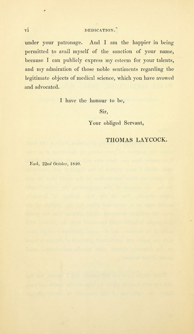 under your patronage. And I am the happier in being permitted to avail myself of the sanction of your name, because I can publicly express my esteem for your talents, and my admiration of those noble sentiments regarding the legitimate objects of medical science, which you have avowed and advocated. I have the honour to be, Sir, Your obliged Servant, THOMAS LAYCOCK.