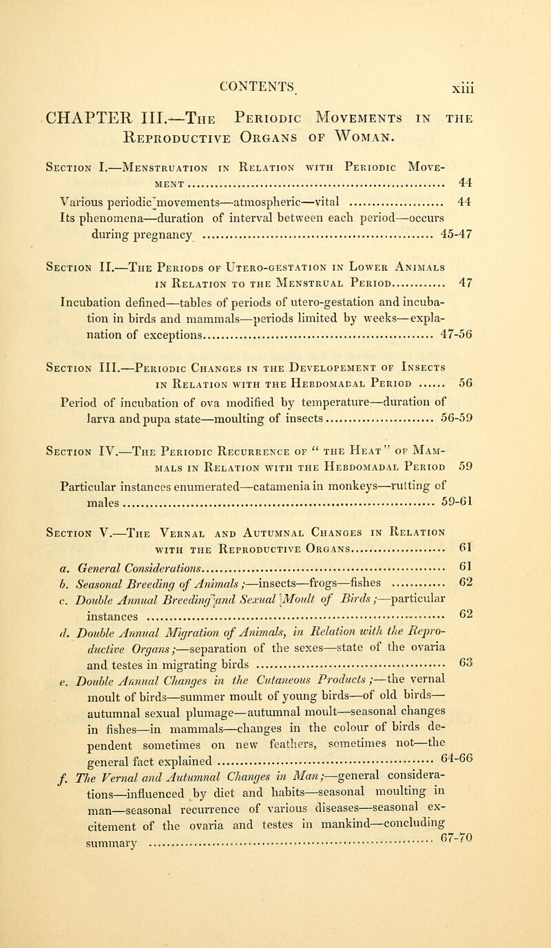 CHAPTER III.—The Periodic Movements in the Reproductive Organs of Woman. Section I.—Menstruation in Relation with Periodic Move- ment 44 Various periodic^movements—atmospheric—vital 44 Its phenomena—duration of interval between each period—occurs during pregnancy 45-47 Section II.—The Periods of Utero-gestation in Lower Animals in Relation to the Menstrual Period 47 Incubation defined—tables of periods of utero-gestation and incuba- tion in birds and mammals—periods limited by weeks—expla- nation of exceptions 47-56 Section III.—Periodic Changes in the Developement of Insects IN Relation with the Hebdomadal Period 56 Period of incubation of ova modified by temperature—duration of Jarva and pupa state—moulting of insects 56-59 Section IV.—The Periodic Recurrence of  the Heat of Mam- mals IN Relation with the Hebdomadal Period 59 Particular instances enumerated—catamenia in monkeys—rutting of males 59-61 Section V.—The Vernal and Autumnal Changes in Relation with the Reproductive Organs..... 61 a. General Considerations 61 h. Seasonal Breeding of Animals ;—insects—frogs^fishes 62 c. Double Animal Breedinrfmd Sexual \Moidt of Birds ;—particular instances 62 d. Double Annual Migration of Animals, in Relation with the Repro- ductive Organs;—separation of the sexes—state of the ovaria and testes in migrating birds • 63 e. Double Animal Changes in the Cutaneous Products;—the vernal moult of birds—summer moult of young birds—of old birds— autumnal sexual plumage—autumnal moult—seasonal changes in fishes—in mammals—changes in the colour of birds de- pendent sometimes on new feathers, sometimes not—the general fact explained 64-66 /. The Vernal a7id Autumnal Changes in ilfaw;—general considera- tions—influenced ^by diet and habits—seasonal moulting in man—seasonal recurrence of various diseases—seasonal ex- citement of the ovaria and testes in mankind—concluding summary ■ 67-/ U