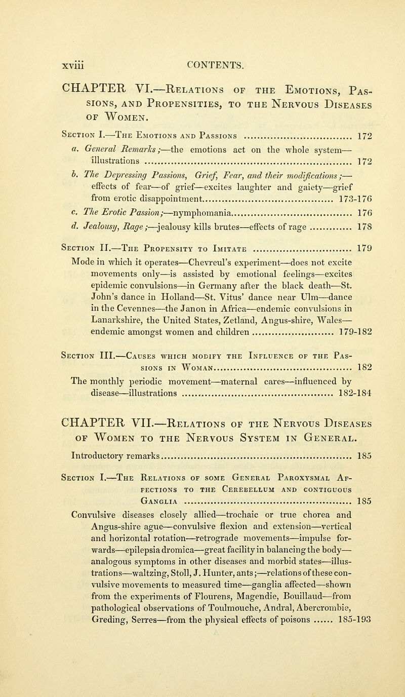 CHAPTER VI.—Relations of the Emotions, Pas- sions, AND Propensities, to the Nervous Diseases of Women. Section I.—The Emotions and Passions 172 a. General RemarJcs;—the emotions act on the whole system— iUustrations 172 h. The Depressing Passions, Grief, Fear, and their modifications;— effects of fear—of grief—excites laughter and gaiety—grief from erotic disappointment 173-176 c. The Erotic Passion;—nymphomania 176 d. Jealousy, Rage ;—j ealousy kills brutes—effects of rage 178 Section II.—The Propensity to Imitate 179 Mode in which it operates—Chevreul's experiment—does not excite movements only—is assisted by emotional feelings—excites epidemic convulsions—in Germany after the black death—St. John's dance in Holland—St. Vitus' dance near Ulm—dance in the Cevennes—the Janon in Africa—endemic convulsions in Lanarkshire, the United States, Zetland, Angus-shire, Wales— endemic amongst women and children 179-182 Section III.—Causes which modify the Influence of the Pas- sions IN Woman 182 The monthly periodic movement—maternal cares—influenced by disease—illustrations 182-184 CHAPTER VIL—Relations of the Nervous Diseases OF Women to the Nervous System in General. Introductory remarks 185 Section I.—The Relations of some General Paroxysmal Af- fections TO THE Cerebellum and contiguous Ganglia 185 Convulsive diseases closely allied—trochaic or true chorea and Angus-shire ague—convulsive flexion and extension—vertical and horizontal rotation—^retrograde movements—impulse for- wards—epilepsia dromica—great facility in balancing the body— analogous symptoms in other diseases and morbid states—illus- trations—waltzing, Stoll, J. Hunter, ants;—relations of these con- vulsive movements to measured time—ganglia affected—shown from the experiments of Flourens, Magendie, Bouillaud-—from pathological observations of Toulmouche, Andral, Aberci-ombie, Greding, Serres—from the physical effects of poisons 185-193