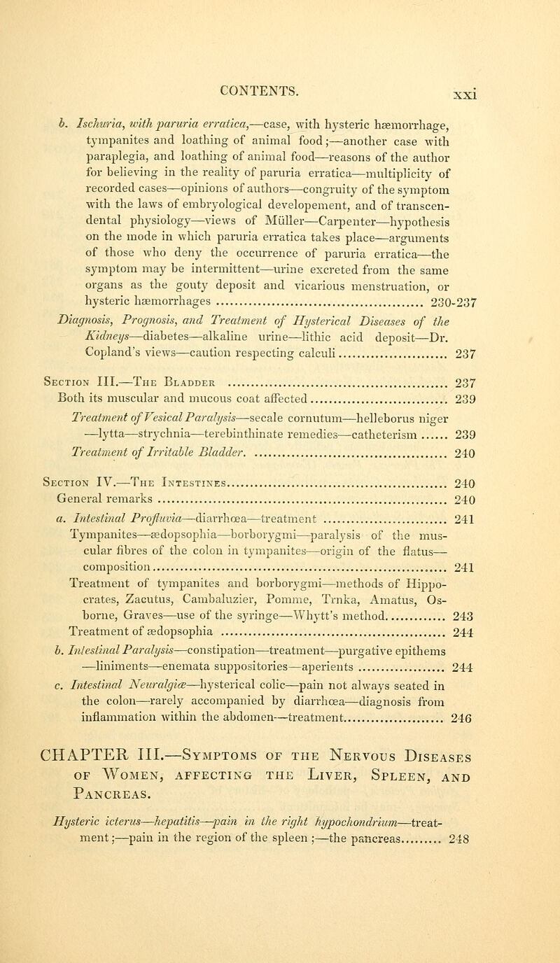 b. Ischuria, with jMruria erratica,—case, with hysteric hasmovrhage, tympanites and loathing of animal food;—another case with paraplegia, and loathing of animal food—reasons of the author for believing in the reahty of paruria erratica—multiplicity of recorded cases—opinions of authors—congruity of the symptom with the laws of embryological developement, and of transcen- dental physiology—views of Miiller—Carpenter—hypothesis on the mode in which paruria erratica takes place—arguments of those who deny the occurrence of paruria erratica—the symptom may be intermittent—urine excreted from the same organs as the gouty deposit and vicarious menstruation, or hysteric hsemorrhages 230-237 Diagnosis, Prognosis, and Treatment of Hysterical Diseases of the Kidneys—diabetes—alkaline urine—hthic acid deposit—Dr. Copland's views—caution respecting calculi 237 Section III.—The Bladder 237 Both its muscular and mucous coat affected 239 Treatment of Vesical Paralysis—secale cornutum—helleborus niger —lytta—strychnia—terebinthinate remedies—catheterism 239 Treatment of Irritable Bladder 240 Section IV.—The Intestines 240 General remai-ks 240 a. Intestifial Profluvia—diarrhoea—treatment 241 Tympanites—sedopsophia—borborygmi—paralysis of the mus- cular fibres of the colon in tympanites—origin of the flatus—- composition 241 Treatment of tympanites and borborygmi—methods of Hippo- crates, Zacutus, Cambaluzier, Pomme, Trnka, Amatus, Os- borne, Graves—use of the syringe—Whytt's method 243 Treatment of asdopsophia 244 b. Inlestinal Paralysis—constipation—treatment—purgative epithenis —liniments^enemata suppositories—aperients 244 c. Intestinal Neuralgice—hysterical colic—pain not always seated in the colon—-rarely accompanied by diarrhoea—diagnosis from inflammation within the abdomen—treatment 246 CHAPTER III.—Symptoms of the Nervous Diseases OF Women, affecting the Liver, Spleen, and Pancreas. Hysteric icterus—hepatitis—pain in the right hypochondrium—treat- ment;—pain in the region of the spleen ;—the pancreas 248