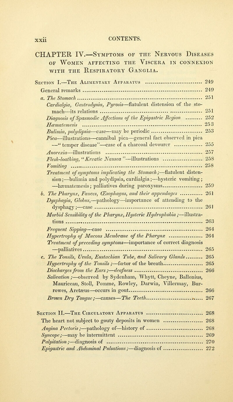 CHAPTER IV.—Symptoms of the Nervous Diseases OF Women affecting the Viscera in connexion WITH THE Respiratory Ganglia. Section I.—The Alimentary Apparatus 249 General remarks 249 a. The Stomach 251 Cardialgia, Gastrodynia, Pyrosis—flatulent distension of the sto- mach—its relations 251 Diagnosis of Spasmodic Affections of the Epigastric Region 252 Hcematemesis • • • • • 253 Bulimia, polydipsia—case—may be periodic 253 Pica—illustrations—cannibal pica—general fact observed in pica ■—temper disease—case of a charcoal devourer ., 255 Anorexia—illustrations 257 Flesh-loathing, Kreatic Nausea ''—illustrations 258 Vomiting • 258 Treatment of symptoms implicating the Stomach;—flatulent disten- sion ;—bulimia and polydipsia, cardialgia;—hysteric vomiting; —hcematemesis ; palhatives during paroxysms 259 b. The Pharynx, Fauces, (Esophagus, and their appendages 261 Dysphagia, Globus,—pathology—importance of attending to the dysphagy;—case 261 Morbid Sensibility of the Pharynx, Hysteric Hydrophobia ;—illustra- tions 263 Frequent Sipping—case 264 Hypertrophy of Mucous Membrane of the Pharijnx 264 Treatment of preceding symptoms—importance of correct diagnosis —^palliatives 265 c. The Tonsils, Uvida, Eustachian Tube, and Salivary Glands 265 Hypertrophy of the Tonsils ;—foe tor of the breath 265 Discharges from the Ears ;—deafness 266 Salivation;—observed by Sydenham, Whytt, Cheyne, Ballonius, Mauriceau, Stoll, Pomme, Rowley, Darwin, Villermay, Bur- rowes, Aretseus—occurs in gout 266 Brown Dry Tongue;—causes—The Teeth 267 Section II.—The Circulatory Apparatus 268 The heart not subject to gouty deposits in women 268 Angina Pectoris ;—pathology of—history of 268 Syncope;—may be intermittent 269 Palpitation ;—diagnosis of 270 Epigastric and Abdominal Pulsations ;—diagnosis of 272