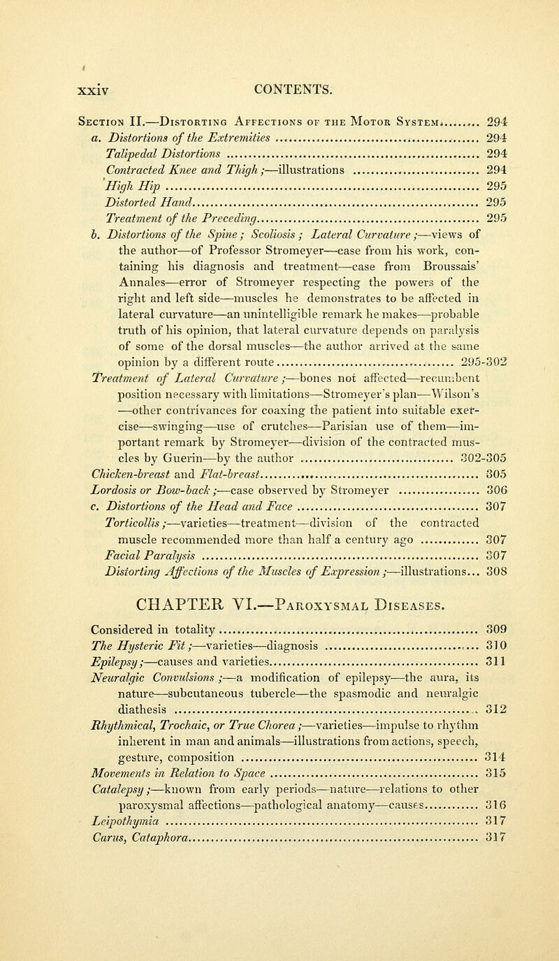 Section II.—Distorting Affections of the Motor System* 294 a. Distortions of tJie Extremities , 294 Talipedal Distortions 294 Contracted Knee and Thigh ;—illustration s 294 'High Hip 295 Distorted Hand 295 Treatment of the Preceding 295 h. Distortions of the Spine ; Scoliosis ; Lateral Curvature /—views of the author—of Professor Stromeyer—case from his work, con- taining his diagnosis and treatment—case from Broussais' Annales—error of Stromeyer respecting the powers of the right and left side—muscles he demonstrates to be affected in lateral curvature—an unintelligible remark he makes—probable truth of his opinion, that lateral curvature depends on paralysis of some of the dorsal muscles—the author arrived at the same opinion by a diiFerent route 295-302 Treatment of Lateral Curvature ;—bones not affected—recun;bent position necessary with limitations—Stromeyer's plan—Wilson's —other contrivances for coaxing the patient into suitable exer- cise—swinging—^use of ci'utches—Parisian use of them—im- portant remark by Stromeyer—division of the contracted mus- cles by Guerin—by the author 302-305 Chicke7i-breast and Flat-breast 305 Lordosis or Dow-hack ;—case observed by Stromeyer 306 c. Distortions of the Head and Face 307 Torticollis;—varieties—treatment—division of the contracted muscle recommended more than half a century ago 307 Facial Paralysis 307 Distorting Affections of the Muscles of Expression;—illustrations... 308 CHAPTER VI.—Paroxysmal Diseases. Considered in totality , 309 The Hysteric Fit;—varieties—diagnosis 310 Epilepsy;—causes and varieties 311 Neuralgic Convulsions ;—a modification of epilepsy—the aura, its nature—subcutaneous tubercle—the spasmodic and neuralgic diathesis 312 Rhythmical, Trochaic, or True Chorea ;—varieties—impulse to rhythm inherent in man and animals—illustrations from actions, speech, gesture, composition 314 Movements in Relation to Space 315 Catalepsy ;—known from early periods—nature—relations to other paroxysmal aftections—^pathological anatomy—causes 316 ■ Leipothymia 317 Cams, Cataphora 317