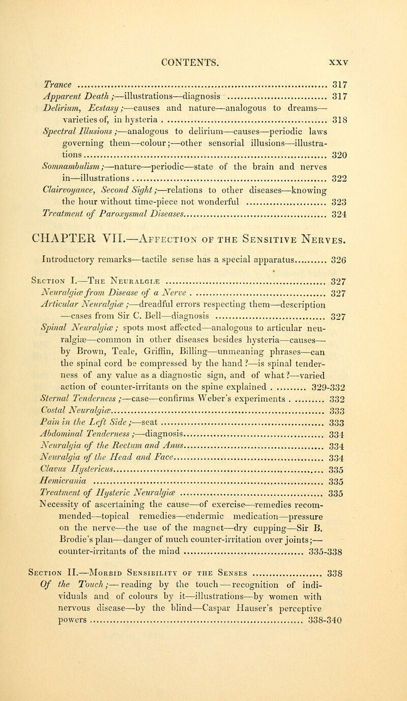 Trance 317 Apparent Death ;—^illustrations—diagnosis 317 Delirium, Ecstasy;—causes and nature—analogous to dreams— varietiesof, in hysteria . 318 Spectral Illusions ;■—analogous to delirium—causes—periodic laws governing them—colour;—other sensorial illusions—illustra- tions 320 Somnambulism ;—nature—periodic—state of the brain and nerves in—illustrations 322 Clairvoyance, Second Sight;—relations to other diseases—knowing the hour without time-piece not wonderful 323 Treatment of Paroxysmal Diseases 324 CHAPTER VIL—Affection of the Sensitive Nerves. Introductory remarks—tactile sense has a special apparatus 326 Section I.—The Neuralgia 327 NeuralgicB from Disease of a Nerve 327 Articular NeuralgicB ;—dreadful errors respecting them—'description —cases from Sir C. Bell—diagnosis 327 Spinal NeuralgicB; spots most affected—analogous to articular neu- ralgias—common in other diseases besides hysteria—causes— by Brown, Teale, Griffin, Billing—unmeaning phrases—can the spinal cord be compressed by the hand 1—is spina] tender- ness of any value as a diagnostic sign, and of what ?—varied action of counter-irritants on the spine explained . 329-332 Sternal Tenderness ;—case—confirms Weber's experiments 332 Costal NeuralgicB 333 Pain in the Left Side ;—seat 333 Abdominal Tenderness ;■—-diagnosis 334 Neuralgia of the Rectum and Anus 334 Neuralgia of the Head and Face 334 Clavus Hystericus 335 Hemicrania 335 Treatment of Hysteric NeuralgicB 335 Necessity of ascertaining the cause—of exercise—remedies recom- mended—topical remedies—endermic medication—pressure on the nerve—the use of the magnet—dry cupping—Sir B. Brodie's plan—danger of much counter-irritation over joints;— counter-irritants of the mind 335-338 Section II.—Morbid Sensibility of the Senses 338 Of the Touch;—reading by the touch^—recognition of indi- viduals and of coloius by it—^illustrations—by women with nervous disease—by the blind—Caspar Hauser's perceptive powers 338-34Q