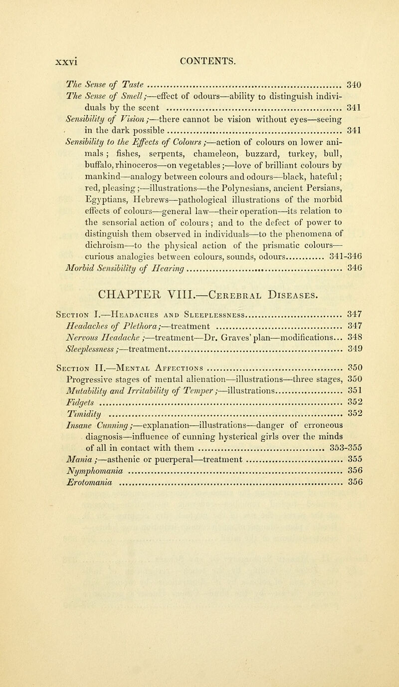 The Sense of Taste 340 The Seiise of Smell;—effect of odours—ability to distinguish indivi- duals by the scent 341 Sensibility of Vision;—there cannot be vision without eyes—seeing in the dark possible 341 Sensihility to the Effects of Colours ;—action of colours on lower ani- mals ; fishes, serpents, chameleon, buzzard, turkey, bull, buffalo, rhinoceros—on vegetables;—love of brilliant colours by mankind—analogy between colours and odours—black, hateful; red, pleasing;—illustrations—the Polynesians, ancient Persians, Egyptians, Hebrews—pathological illustrations of the morbid effects of colovu's—^general law^their operation—its relation to the sensorial action of colours; and to the defect of power to distinguish them observed in individuals—to the phenomena of dichroism—to the physical action of the prismatic colours— curious analogies between colours, sounds, odours 341-346 Morhid Sensihility of Hearing 346 CHAPTER VIII.—Cerebral Diseases. Section I.—Headaches and Sleeplessness 347 Headaches of Plethora;—treatment 347 Nervous Headache ;—treatment-—Dr. Graves'plan—modifications... 348 Sleeplessness ;—treatment 349 Section H.—Mental Affections 350 Progressive stages of mental alienation—illustrations—three stages, 350 Mutability and Irritability of Temper ;—illustrations 351 Fidgets 352 Timidity 352 Insane Cunning ;—explanation—illustrations—danger of erroneous diagnosis—influence of cunning hysterical girls over the minds of all in contact with them 353-355 Mania ;—asthenic or puerperal—treatment 355 Nymphomania 356 Erotomania 356