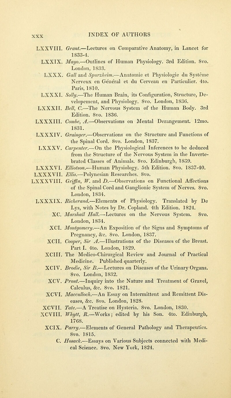 LXXVIII. Grant.—Lectures on Comparative Anatomy, in Lancet for 1833-4. LXXIX. Mayo.—Outlines of Human Physiology. 3rd Edition. 8vo, London, 1833. LXXX. Gall and Spurzhehn.—Anatomie et Physiologie du Systeme Nerveux en General et du Cerveau en Particulier. 4to. Paris, 1810. LXXXL Solly.—The Human Brain, its Configuration, Structure, De- velopement, and Physiology. 8vo. London, 1836. LXXXn. Bell, a—The Nervous System of the Human Body. 3rd Edition. 8vo. 1836. LXXXin. Combe, A.—Observations on Mental Derangement. 12mo. 1831. LXXXIV. Grainger.—Observations on the Structure and Functions of the Spinal Cord. 8vo. London, 1837. LXXXV, Carpe7iter.— On the Physiological Inferences to be deduced from the Structure of the Nervous System in the Inverte- brated Classes of Animals. 8vo. Edinburgh, 1839. LXXXVI. £Z/iofeow.—Human Physiology. 5th Edition. 8vo. 1837-40. LXXXVII. Ellis.—Polynesian Researches. 8vo. LXXXVIII. Griffin, W. and D.—Observations on Functional Affections of the Spinal Cord and Ganglionic System of Nerves. 8vo. London, 1834. LXXXIX. Richerand.—Elements of Physiology. Translated by De Lys, with Notes by Dr. Copland. 4th Edition. 1824. XC. Marshall Hall.—^Lectures on the Nervous System. 8vo. London, 1834. XCI. Montgomery.—An Exposition of the Signs and Symptoms of Pregnancy, &c. 8vo. London, 1837. XCII. Cooper, Sir A.—Illustrations of the Diseases of the Breast. Part I. 4to. London, 1829. XCIII. The Medico-Chirurgical Review and Journal of Practical Medicine. Published quarterly. XCIV. Brodie, Sir B.—Lectures on Diseases of the Urinary Organs. 8vo. London, 1832. XCV. Front.—Inquiry into the Nature and Treatment of Gravel, Calculus, &c. 8vo. 1821. XCVI. Maccidloch.—An Essay on Intermittent and Remittent Dis- eases, &c. 8vo. London, 1828. XCVII. Tate.—K Treatise on Hysteria. 8vo. London, 1830. XCVIII. Wiytt, ie.—Works; edited by his Son. 4to. Edinburgh, 1768. XCIX, Parry.'—Elements of General Pathology and Therapeutics. 8vo. 1815. C. Hosack.—Essays on Various Subjects connected with Medi- cal Science. 8vo. New York, 1824.