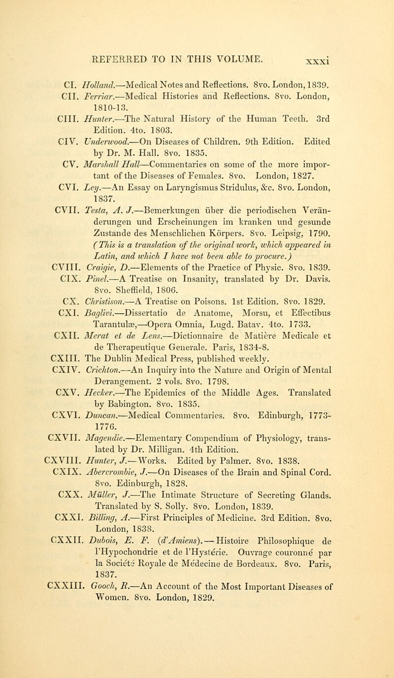 CI, Holland.—Medical Notes and Reflections, 8vo, London, 1839. CII, Ferriar.—Medical Histories and Reflections. 8vo. London, 1810-13, CIII. Hunter.—The Natural History of the Human Teeth, 3rd Edition. 4to, 1803, CIV, Underwood.—On Diseases of Children, 9th Edition, Edited by Dr, M. Hall, 8vo. 1835. CV. Marshall Hall—Commentaries on some of the more impor- tant of the Diseases of Females, 8vo. London, 1827. CVI. Ley.—An Essay on Laiyngismus Stridulus, &c. 8vo. London, 1837. CVII. Testa, A. J.—Bemerkungen iiber die periodischen Veran- derungen und Erscheinungen im kranken und gesunde Zustande des Menschlichen Korpers, 8vo. Leipsig, 1790. (Tills is a translation of the original zvork, which appeared in Latin, and which I have not been able to procure.) CVIII. Craiffie, D.—Elements of the Practice of Physic. 8vo. 1839. CIX. Pinel.—A Treatise on Insanity, translated by Dr. Davis. 8vo. Sheflield, 1806. ex. Christison.—A Treatise on Poisons. 1st Edition. 8vo. 1829. CXI. Baglivi.—Dissertatio de Anatome, Morsu, et Eflectibus Tarantulge,—Opera Omnia, Lugd. Batav. 4to. 1733. CXII. Merat et de Lens.—Dictionnaire de Matiere Medicale et de Therapeutique Genei-ale. Paris, 1834-8. CXIII. The Dublin Medical Press, published weekly. CXIV. Crichton.—An Inquiry into the Natin^e and Origin of Mental Derangement. 2 vols. 8vo. 1798. CXV, Hecker.—The Epidemics of the Middle Ages. Translated by Babington. 8vo. 1835, CXVI, Duncan.—Medical Commentaries. 8vo. Edinburgh, 1773- 1776. CXVII. Magendie.—Elementary Compendium of Physiology, trans- lated by Dr. Milligan. 4th Edition. CXVIII. Hunter, J.—\Norks. Edited by Palmer. 8vo. 1838. CXIX. Abercrombie, J.—On Diseases of the Brain and Spinal Cord. 8vo. Edinburgh, 1828. CXX. Muller, J.—^The Intimate Structure of Secreting Glands. Translated by S. Solly. 8vo. London, 1839. CXXI. Billing, A.—First Principles of Medicine. 3rd Edition. 8vo. London, 1838. CXXII. Dubois, E. F. {d-Amiens). — Histoire Philosophique de I'Hypochondrie et de I'Hysterie. Ouvrage couronne par • la Societe Royale de Medecine de Bordeaux. 8vo. Paris, 1837, CXXIII. Gooch, R.—An Account of the Most Important Diseases of Women, 8vo. London, 1829,