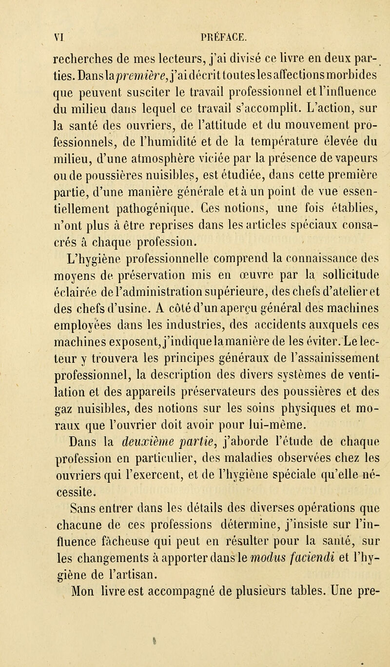 recherches de mes lecteurs, j'ai divisé ce livre en deux par- ties. DanslapremièreJ'aidécrittouteslesaffections morbides que peuvent susciter le travail professionnel et l'influence du milieu dans lequel ce travail s'accomplit. L'action, sur la santé des ouvriers, de l'attitude et du mouvement pro- fessionnels, de l'humidité et de la température élevée du milieu, d'une atmosphère viciée par la présence de vapeurs ou de poussières nuisibles, est étudiée, dans cette première partie, d'une manière générale et à un point de vue essen- tiellement pathogénique. Ces notions, une fois établies, n'ont plus à être reprises dans les articles spéciaux consa- crés a chaque profession. L'hygiène professionnelle comprend la connaissance des moyens de préservation mis en œuvre par la sollicitude éclairée de l'administration supérieure, des chefs d'atelier et des chefs d'usine. A côlé d'un aperçu général des machines employées dans les industries, des accidents auxquels ces machines exposent, j'indique la manière de les éviter. Le lec- teur y trouvera les principes généraux de l'assainissement professionnel, la description des divers systèmes de venti- lation et des appareils préservateurs des poussières et des gaz nuisibles, des notions sur les soins physiques et mo- raux que l'ouvrier doit avoir pour lui-même. Dans la deuxième partie, j'aborde l'étude de chaque profession en particulier, des maladies observées chez les ouvriers qui l'exercent, et de l'hygiène spéciale qu'elle né- cessite. Sans entrer dans les détails des diverses opérations que chacune de ces professions détermine, j'insiste sur l'in- fluence fâcheuse qui peut en résulter pour la santé, sur les changements à apporter dans le modus faciendi et l'hy- giène de l'artisan. Mon livre est accompagné de plusieurs tables. Une pre-