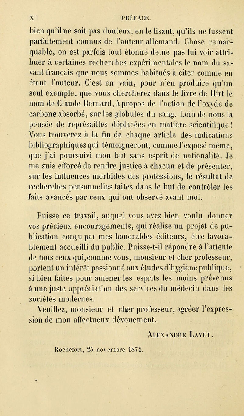 bien qu'il ne soit pas douteux, en le lisant, qu'ils ne fussent parfaitement connus de l'auteur allemand. Chose remar- quable, on est parfois tout étonné de .ne pas lui voir attri- buer à certaines recherches expérimentales le nom du sa- vant français que nous sommes habitués à citer comme en étant l'auteur. C'est en vain, pour n'en produire qu'un seul exemple, que vous chercherez dans le livre de Hirt le nom de Claude Bernard, à propos de l'action de l'oxyde de carbone absorbé, sur les globules du sang. Loin de nous la pensée de représailles déplacées en matière scientifique ! Vous trouverez à la fin de chaque article des indications bibliographiques qui témoigneront, comme l'exposé même, que j'ai poursuivi mon but sans esprit de nationalité. Je me suis efforcé de rendre justice à chacun et de présenter, sur les influences morbides des professions, le résultat de recherches personnelles faites dans le but de contrôler les faits avancés par ceux qui ont observé avant moi. Puisse ce travail, auquel vous avez bien voulu donner vos précieux encouragements, qui réalise un projet de pu- blication conçu par mes honorables éditeurs, être favora- blement accueilli du public. Puisse-t-il répondre à l'attente de tous ceux qui,comme vous, monsieur et cher professeur, portent un intérêt passionné aux études d'hygiène publique, si bien faites pour amener les esprits les moins prévenus à une juste appréciation des services du médecin dans les sociétés modernes. Veuillez, monsieur et ch^r professeur, agréer l'expres- sion de mon affectueux dévouement. Alexandre Layet. Rochefort, 25 novembre 1874..