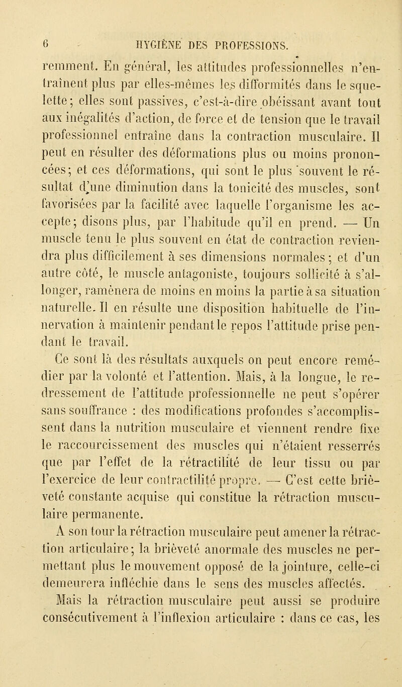 remment. En général, les attitudes professionnelles n'en- traînent plus par elles-mêmes les difformités dans le sque- lette ; elles sont passives, c'est-à-dire obéissant avant tout aux inégalités d'action, de force et de tension que le travail professionnel entraîne dans la contraction musculaire. Il peut en résulter des déformations plus ou moins pronon- cées; et ces déformations, qui sont le plus souvent le ré- sultat dVne diminution dans la tonicité des muscles, sont favorisées par la facilité avec laquelle l'organisme les ac- cepte ; disons plus, par l'habitude qu'il en prend. — Un muscle tenu le plus souvent en état de contraction revien- dra plus difficilement à ses dimensions normales ; et d'un autre côté, le muscle antagoniste, toujours sollicité à s'al- longer, ramènera de moins en moins la partie à sa situation naturelle. Il en résulte une disposition habituelle de l'in- nervation à maintenir pendant le repos l'attitude prise pen- dant le travail. Ce sont là des résultats auxquels on peut encore remé- dier par la volonté et l'attention. Mais, à la longue, le re- dressement de l'attitude professionnelle ne peut s'opérer sans souffrance : des modifications profondes s'accomplis- sent clans la nutrition musculaire et viennent rendre fixe le raccourcissement des muscles qui n'étaient resserrés que par l'effet de la rétractilité de leur tissu ou par l'exercice de leur contractilité propre. — C'est cette briè- veté constante acquise qui constitue la rétraction muscu- laire permanente. A son tour la rétraction musculaire peut amener la rétrac- tion articulaire; la brièveté anormale des muscles ne per- mettant plus le mouvement opposé de la jointure, celle-ci demeurera infléchie dans le sens des muscles affectés. Mais la rétraction musculaire peut aussi se produire consécutivement à l'inflexion articulaire : dans ce cas, les