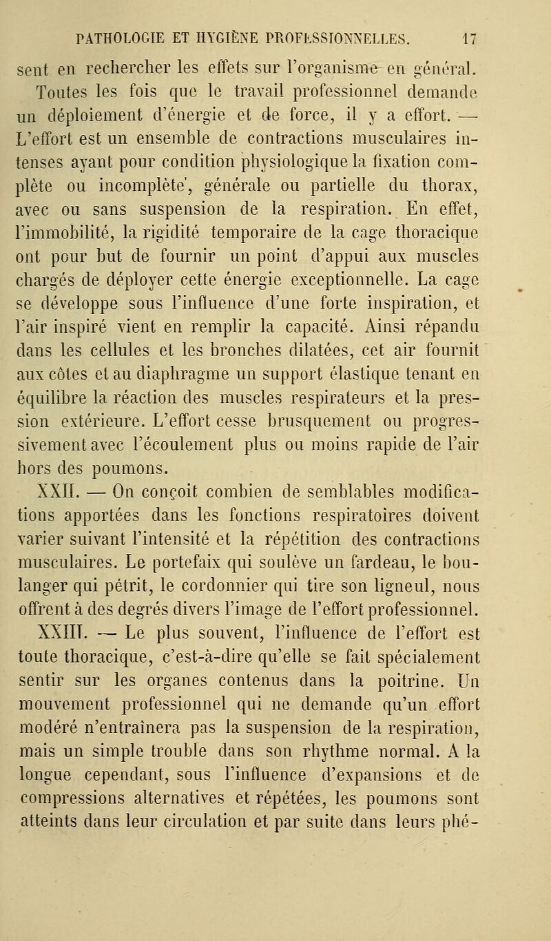 sent en rechercher les effets sur l'organisme en général. Toutes les fois que le travail professionnel demande un déploiement d'énergie et de force, il y a effort. — L'effort est un ensemble de contractions musculaires in- tenses ayant pour condition physiologique la fixation com- plète ou incomplète', générale ou partielle du thorax, avec ou sans suspension de la respiration. En effet, l'immobilité, la rigidité temporaire de la cage thoracique ont pour but de fournir un point d'appui aux muscles chargés de déployer cette énergie exceptionnelle. La cage se développe sous l'influence d'une forte inspiration, et l'air inspiré vient en remplir la capacité. Ainsi répandu dans les cellules et les bronches dilatées, cet air fournit aux côtes et au diaphragme un support élastique tenant en équilibre la réaction des muscles respirateurs et la pres- sion extérieure. L'effort cesse brusquement ou progres- sivement avec l'écoulement plus ou moins rapide de l'air hors des poumons. XXII. — On conçoit combien de semblables modifica- tions apportées dans les fonctions respiratoires doivent varier suivant l'intensité et la répétition des contractions musculaires. Le portefaix qui soulève un fardeau, le bou- langer qui pétrit, le cordonnier qui tire son ligneul, nous offrent à des degrés divers l'image de l'effort professionnel. XXIIT. — Le plus souvent, l'influence de l'effort est toute thoracique, c'est-à-dire qu'elle se fait spécialement sentir sur les organes contenus dans la poitrine. Un mouvement professionnel qui ne demande qu'un effort modéré n'entraînera pas la suspension de la respiration, mais un simple trouble dans son rhythme normal. A la longue cependant, sous l'influence d'expansions et de compressions alternatives et répétées, les poumons sont atteints dans leur circulation et par suite clans leurs phé-