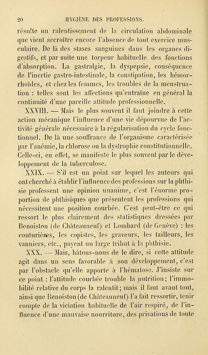 résulte un ralentissement de la circulation abdominale que vient accroître encore l'absence de tout exercice mus- culaire. De là des stases sanguines dans les organes di- gestifs, et par suite une torpeur habituelle des fonctions d'absorption. La gastralgie, la dyspepsie, conséquence de l'inertie gastro-intestinale, la constipation, les hémor- rhoïdes, et chez les femmes, les troubles de la menstrua- tion : telles sont les affections qu'entraîne en général la continuité d'une pareille attitude professionnelle. XXVIII. — Mais le plus souvent il faut joindre à celte action mécanique l'influence d'une vie dépourvue de l'ac- tivité générale nécessaire à la régularisation du cycle fonc- tionnel. De là une souffrance de l'organisme caractérisée par l'anémie, la chlorose ou la dystrophie constitutionnelle. Celle-ci, en effet, se manifeste le plus souvent par le déve- loppement de la tuberculose. XXIX. — S'il est un point sur lequel les auteurs qui ont cherché à établir l'influence des professions sur la phthi- sie professent une opinion unanime, c'est l'énorme pro- portion de phthisiques que présentent les professions qui nécessitent une position courbée. C'est peut-être ce qui ressort le plus clairement des statistiques dressées par Benoiston (de Châteauneuf) et Lombard (de Genève) : les couturières, les copistes, les graveurs, les tailleurs, les vanniers, etc., payent un large tribut à la phthisie. XXX. — Mais, hâtons-nous de le dire, si cette attitude agit dans un sens favorable à ,son développement, c'est par l'obstacle qu'elle apporte à l'hématose. J'insiste sur ce point : l'attitude courbée trouble la nutrition; l'immo- bilité relative du corps la ralentit ; mais il faut avant tout, ainsi que Benoiston (de Châteauneuf) l'a fait ressortir, tenir compte de la viciatîon habituelle de l'air respiré, de l'in- fluence d'une mauvaise nourriture, des privations de toute