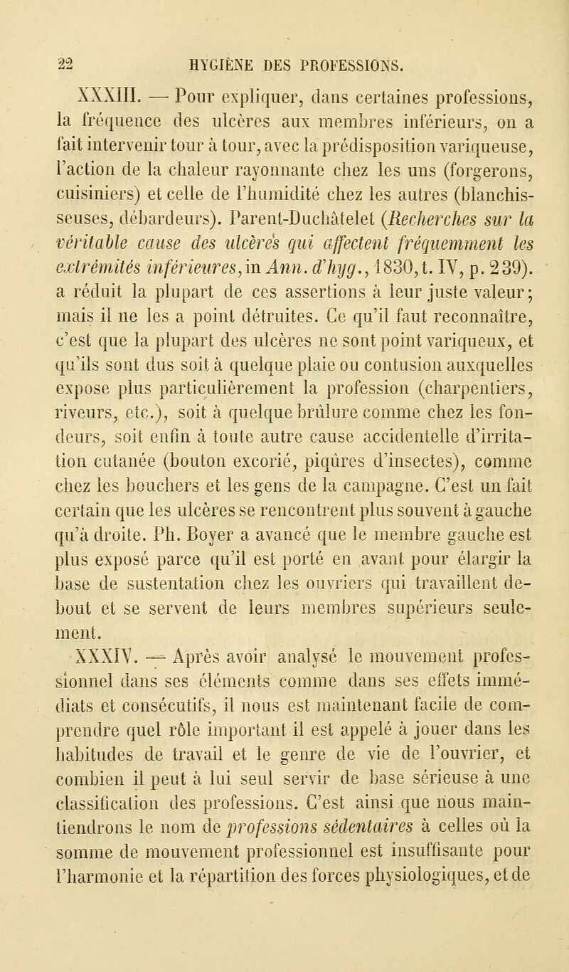 XXXIII. — Pour expliquer, dans certaines professions, la fréquence des ulcères aux membres inférieurs, on a fait intervenir tour à tour, avec la prédisposition variqueuse, l'action de la chaleur rayonnante chez les uns (forgerons, cuisiniers) et celle de l'humidité chez les autres (blanchis- seuses, débardeurs). Parent-Duchâtelet (Recherches sur la véritable cause des ulcères qui affectent fréquemment les extrémités inférieures,m Ann. dliyg., 1830,t. IV, p. 239). a réduit la plupart de ces assertions à leur juste valeur ; mais il ne les a point détruites. Ce qu'il faut reconnaître, c'est que la plupart des ulcères ne sont point variqueux, et qu'ils sont dus soit à quelque plaie ou contusion auxquelles expose plus particulièrement la profession (charpentiers, riveurs, etc.), soit à quelque brûlure comme chez les fon- deurs, soit enfin à toute autre cause accidentelle d'irrita- tion cutanée (bouton excorié, piqûres d'insectes), comme chez les bouchers et les gens de la campagne. C'est un fait certain que les ulcères se rencontrent plus souvent à gauche qu'à droite. Ph. Boyer a avancé que le membre gauche est plus exposé parce qu'il est porté en avant pour élargir la base de sustentation chez les ouvriers qui travaillent de- bout et se servent de leurs membres supérieurs seule- ment. XXXIV. — Après avoir analysé le mouvement profes- sionnel dans ses éléments comme dans ses effets immé- diats et consécutifs, il nous est maintenant faciie de com- prendre quel rôle important, il est appelé à jouer dans les habitudes de travail et le genre de vie de l'ouvrier, et combien il peut à lui seul servir de base sérieuse à une classification des professions. C'est ainsi que nous main- tiendrons le nom de professions sédentaires à celles où la somme de mouvement professionnel est insuffisante pour l'harmonie et la répartition des forces physiologiques, et de